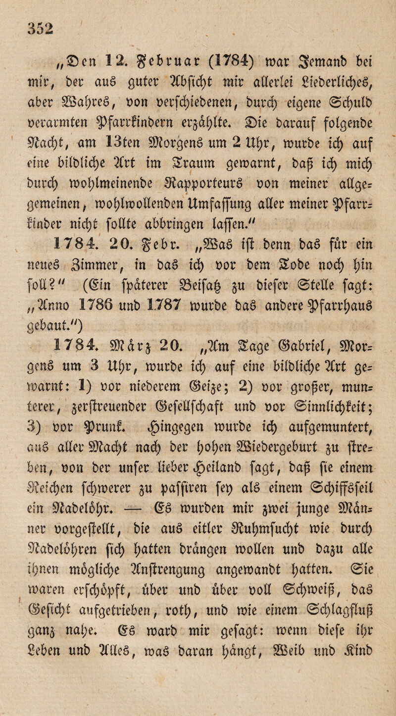 „Sen 12* gebruar (1784) mar Semanb bei mir, ber auS guter 2Cbftd^t mir allerlei BieberlicpeS, aber SBapreS, non oerfcpiebenen, burd) eigene Scpulb verarmten §)farrfinbern erjdplte* Sie barauf folgenbe Racpt, am 13ten Borgens um 2 Upr, mürbe icp auf eine bilblicpe 2Crt im Sraum gemarnt, bap id) mid) burd) moplmeinenbe Rapporteurs oon meiner allger gemeinen, moplmollenben Umfaffung aller meiner $>farr= ftnber nicpt feilte abbringen laffen. 1784* 20* gebr. „SBaS ifl benn baS für ein neues Simmer, in baS id) oor bem Sobe noep pin foll? (6in fpdterer S3etfa| $u biefer Stelle fagt: „2lnno 1786 unb 1787 mürbe baS anbere $>farrpauS gebaut*) 1784* SRdr$ 20* „lim Sage ©abrtel/ $torr genS um 3 Upr, mürbe id) auf eine bilblid)e 2lrt ge= marnt: 1) oor nieberem ©ei$e; 2) oor groper, mun= lerer, jerjlreuenber ©efeßfepaft unb tmr Sinnlicpfeit; 3) oor $)runf* hingegen mürbe id) aufgemuntert, auS aller SÄacpt naep ber popen SSiebergeburt $u ftrer ben, non ber unfer lieber ^eilanb fagt, bap fie einem Reichen fernerer §u pafftren fep als einem ScpiffSfeil m Rabefbpr* — @S mürben mir ^mei junge SBdn* ner oorgejlellt, bie auS eitler Rupmfucpt mie burd) Rabelopren fiep patten brdngen moßen unb ba§u alle ipnen moglicpe 2lnftrengung angemanbt patten* (Sie maren erfepöpft, über unb über ooll Scpmeip, baS ©eftept aufgetrieben, rotp, unb mie einem Scplagftup ganj nape* G?s marb mir gefagt: menn biefe ipr Beben unb 2llleS, maS baran pdngt, SBeib unb $inb