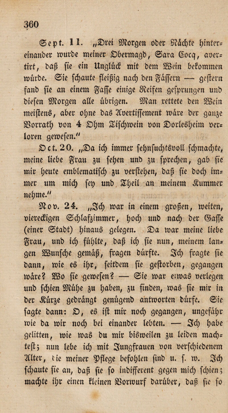 V- Sept* 11. „23ret SKorgen ober Kdd)te fyintex= einanber würbe meiner Sbermagb, Sara ßocq, aoer= tirt, baß fte ein Unglücf mit bem 38 ein befommen mürbe* Sie fdjaute fleißig naefy ben Raffern — geftern fanb fte an einem gaffe einige Keifen gefprungen unb biefen SÄorgen alle übrigen* üKan rettete ben 38ein meijlenS, aber ol;ne baS 2£oertiffement Ware ber ganje 33orratf) oon 4 Sfym Sifdjmein oon £>orleSf)eim oer= loren gewefen* Set* 20* „35a ict) immer fef)nfud)tSooE fd)mad)te, meine liebe grau $u fel>en unb ju fprecfyen, gab fte mir freute emblematifd) 51t oerfteljen, baß fte bod) im¬ mer um mid) fep unb Sfjeil an meinem Kummer neunte. Kot>. 24* ,,5d) mar in einem großen, weiten, oiereefigen Schlafzimmer, t)od) unb nad) ber ©affe (einer Stabt) ^inguS gelegen* ®a mar meine liebe grau, unb id) füllte, baß id) fte nun, meinem tan* gen SBunfdje gemäß, fragen bürfte. 3d) fragte fte bann, wie eS i^r, feitbem fte geworben, gegangen mdre? 2Bo fte gemefen? — Sie mar etwas oerlegen unb fd)ien SRüfye $u Ijaben, §u ftnben, waS fte mir in ber Äür§e gebrdngt genügenb antworten bürfe* Sie fagte bann; S, eö ift mir noch gegangen, ungefähr wie ba mir nod) bei einanber lebten* — 3d) Ijabe gelitten, wie WaS bu mir bisweilen §u leiben mad)= tejij nun lebe id) mit Sungfrauen oon oerfd)iebenem 2Ctter, tie meiner pflege befohlen ftnb u* f. m. 3d) fdjaute fte an, baß fte fo inbijferent gegen mid) fd)ien; machte il;r einen f leinen SSormurf barüber, baß fte fo