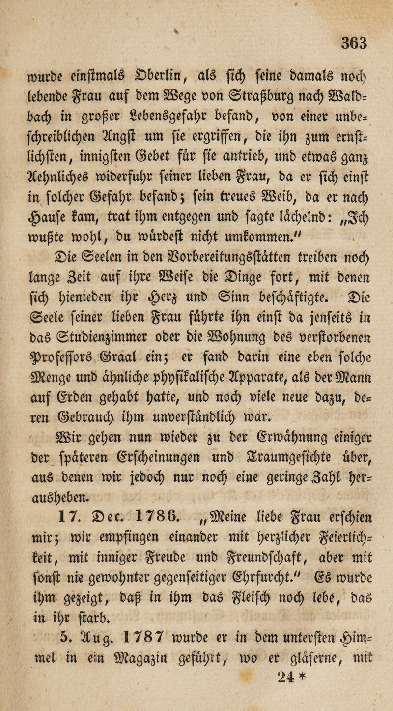 mürbe einjtmalS Sberlin, als ftd) feine bamalS nod) lebenbe grau auf bem $öege t>on Strapburg nad) Söalb= bad) in groper 8ebenSgefal)r befanb, oon einer unbe= fd)reiblid)en 2Cngjl um fie ergriffen, bie il)n §um ernfl= iid)flen, innigften ©ebet für fte anfrieb, unb etmaS gan^ 2Cei)nlid)e$ miberfufyr feiner lieben grau, ba er ftd) einft in foldjer ©efab>r befanb *y fein treues $öeib, ba er nad) $aufe tarn, trat i^m entgegen unb fagte ldd)elnb: „5$ mupte mofyl, bu mürbejt nid)t umfommen, Sie Seelen in ben SSorbereitungSjidtten tmben nod) lange Seit auf ifjre SSeife bie Singe fort, mit benen ftd) \)ienieben it>r »f)cr£ unb (Sinn befd)dftigte. Sie Seele feiner lieben grau führte ii)n einji ba jenfeitS in baS Stubien^immer ober bie 38ol)nung beS uerftorbenen $)rofefforS ©raal ein; er fanb barin eine eben foldje Stenge unb dt>nlid>e pljpftfalifdje Apparate, als berStann auf ©rben gehabt f>atte, unb nod) oiele neue ba$u, be* ren ©ebraud) il)m unoerjidnblid) mar, $Sir gefyen nun mieber $u ber ©rmdfjnung einiger ber fpateren @rfd)einungen unb &taumgefid>te über, auS benen mir jebod) nur nod) eine geringe 3af)l ^>er- auSljeben. 17. Sec, 1786. „Steine liebe grau erfd)ien mir 5 mir empfingen einanber mit f>er$lid)er geierlid)= feit, mit inniger greube unb greunbfdjaft, aber mit fbnft nie gemoljnter gegenfeitiger ©f)rfurd)t @S mürbe i^m gezeigt, bap in if)m baS gleifd) nod) lebe, baS in il;r ftarb, 5, 2Cug. 1787 mürbe er in bem unteren Fim¬ mel in ein Staga^in geführt, mo er gldfetne, mit