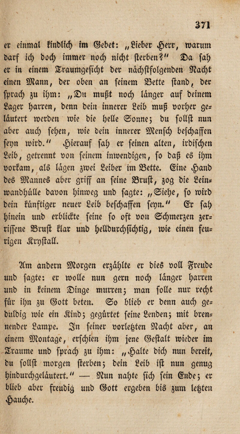 er einmal finblid) im ©ebet: „ lieber «ßerr, warum barf id) bod) immer nod) nid)t (ferben? ®a fafy er in einem £raumgefid)t ber ndd)jifolgenben 9^ad)t einen SKann, ber oben an (einem 25ette ffcanb, ber fprad) §u ifym: „2)u muft nod) langer auf beinern Säger fyarren, benn bein innerer Seib mup Dorier ge? Idutert werben wie bte belle (Sonne3 bu follft nun aber aud) (eben, wie bein innerer Sftenfd) befcfyaffen fepn wirb.'' hierauf fa\) er feinen alten, irbifdjen Seib, getrennt oon feinem inwenbigen, fo bap eS il;m oorfam, als lagen §wei Seiber im SBette. @ine t^anb beS Cannes aber griff an feine SSrujl, 50g bte Seins wanbl)ulle baoon hinweg unb fagte: „(Siebe, fo wirb bein künftiger neuer Seib befd>affen fepn. 6r fal> hinein unb erblidte feine fo oft oon (Scbmerjen $er= rijfene $3 ruft flar unb l)eHburd)ft^tig, wie einen feu= rigen Ärpjlall. 2(m anbern SRorgen erjagte er bieä roU greube unb fagte: er wolle nun gern nod) langer faxten unb in feinem £)inge murren 3 man foUe nur red)f für il)n §u ©ott beten. (So blieb er benn aud) ge= bulbig wie ein $inb 3 gegürtet feine Senben3 mit bren= nenber Sampe. Sn feiner oorle|ten üftacfyt aber, an einem Montage, erfd)ien ibm jene ©ejklt wieber im Sraume unb fprad) §u ibm: „<£)atte bid) nun bereit, bu follft morgen fterben 3 bein Seib ift nun genug l)inburd)geldutert. — üftun naf)te ftd) fein @nbe 3 er blieb aber freubig unb ©ott ergeben bis jum le|ten ^)aud)e.