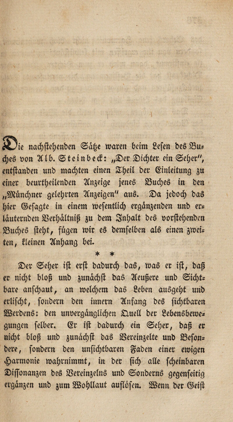 Xjte nacf)jlet)enben ©d|e maren beim Sefen beS 23u= d)ea von 3Ctb. ©teinb ecf: „©er ®trf)ter ein ©eher, entlauben unb machten einen S^etl ber ©inleitung einer beurti)eilenben 2ln$eige jenes 33ud)eS in beit „3ftünd)ner gelehrten ^In^eigen auS. ©a jebod) baS hier (Sefa^te in einem mefentlid) ergdn§enben unb er= lauternben 95ert>dltntp $u bem Snijalt beS vorfiehenben g$ud)eS jW)t, fügen mir eS bemfelben als einen jmci= ten, deinen Anhang bei. * * ©er ©eijer ijl erji baburd) baS, maS er ift, baß er nicht bloß unb pndchfi baS äußere unb (Sicht¬ bare anfd)aut, an meinem baS £eben auSgeht unb erlifd)t, (onbern ben innern Anfang beS ftdjlbareit ©erbenS: ben unvergänglichen £luell ber £ebenSbeme* gungen felber. @r iß baburd) ein ©eher, baß er nicht bloß unb §undd)(i baS SSerein^elte unb 83efon= bere, fonbern ben unftd)tbaren gaben einer emigen Harmonie mahrnimmt, in ber ftd) alle f<J>einbaren ©ijfonan§en beS SSereinjelnS unb ©onbernS gegenfeitig evgdnjen unb §um ©o^Uaut auflofen. Sßenn ber ©eiß