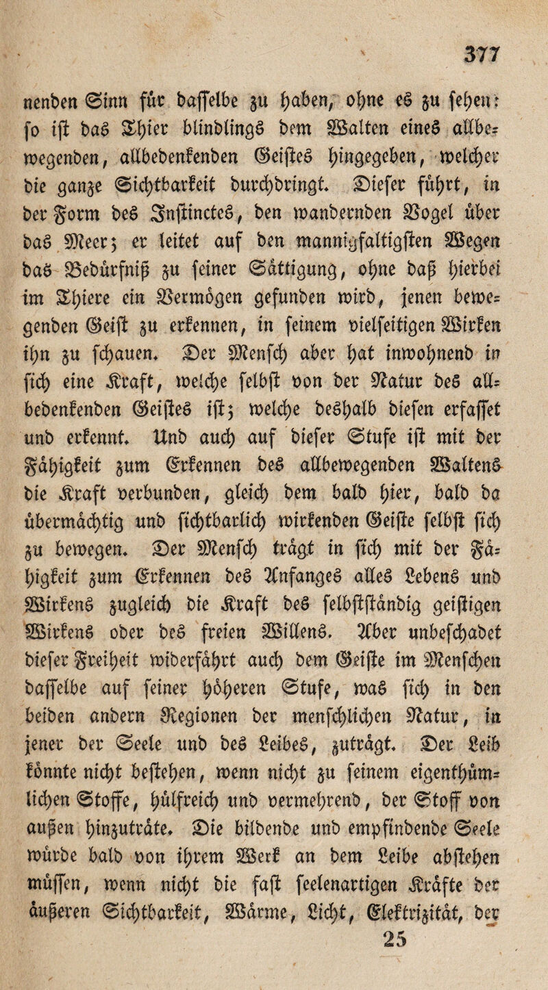 nenben Sinn für baffelbe ju Ijaben, ofyne e£ $u fef)en: fo ijl ba$ £f)ier blinblingS bem Söalten eines allber wegenben, aEbebenlenben ©eijteS f)ingegeben, welcher bie gan^e Sicfytbarfeit burd)bringt tiefer füljrt, in ber gorm beS SnfitnctcS, ben manbernben S3ogel über baS $Jlm] er leitet auf ben mannigfaltigflen SBegen baö $3ebürfnip §u feiner Sättigung, ol?ne bap hierbei im Spiere ein Vermögen gefunben mirb, jenen bemc= genben ©eijl §u erfennen, in feinem bielfeitigen SBirfen ii)n §u flauen* £)er SKenfcl) aber f)at inmoljnenb in fiä) eine $raft, melcfye felbft oon ber Statur beS aU= bebenfenben ©eijleS ifi^ welche beSljalb biefen erfaffet unb erfennt Unb aud) auf biefer Stufe ijl mit ber gal)igfeit jum ©rfennen be$ aübemegenben SöaltenS bie Äraft oerbunben, gleid) bem halb l)ier, halb ba übermächtig unb ftd)tbartid^ mirfenben ©eijle felbjt fiel) §u bemegem £)er SDtenfd) tragt in fiel) mit ber geb 1)igfeit $um ©rfennen beS Anfanges aEeS £ebenS unb $3irfenS $ugleid) bie Äraft beS felbjljlanbig geijitgen SöirfenS ober beS freien SBiEenS» 2Cber unbefct)abet biefer §reü;eit miberfdljrt aud) bem ©eijle im 3ftenfcf)en baffelbe auf feiner leeren Stufe, maS fiel) in ben beiben anbern Legionen ber menfd)iid)en 9latur, in jener ber Seele unb beS £eibe£, §utrdgt £)er Selb lonnte nict)t hefteten, menn nicf)t ju feinem eigenf^üm^ liefen Stoffe, l)ülfreid> unb oermehrenb, ber Stoff non aupen Ijin^utrate* £)ie btlbenbe unb empftnbenbe Seele mürbe halb oon i\)rem Söerl an bem Seibe abjleljen müjfen, menn nicht bie fajl feelenartigen Grafte ber duperen Sichtbarkeit, Sßdrme, £id)t, ©leftri^itdt, ber
