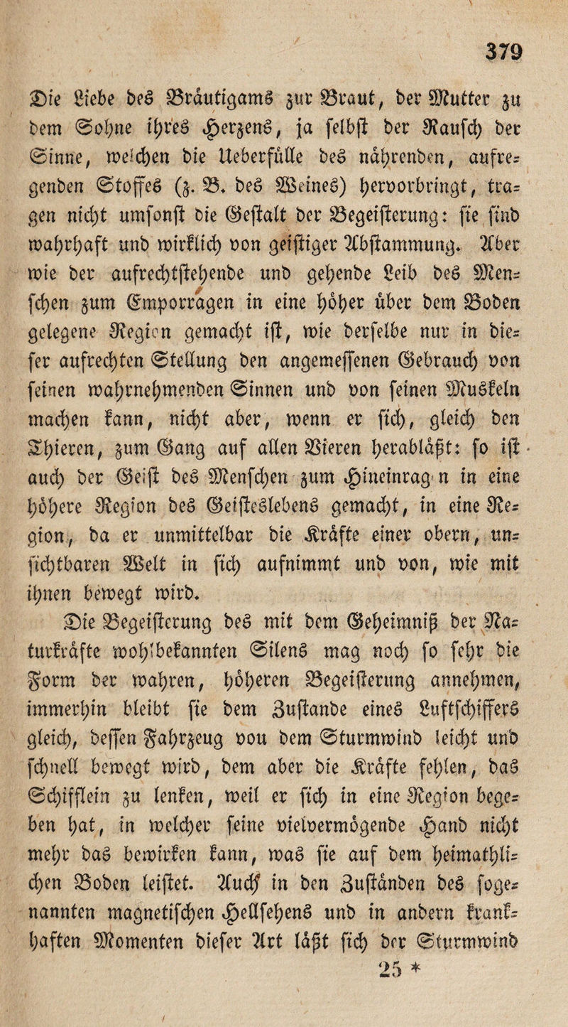 Sie Siebe beS BrdutigamS jur Braut, ber 9Äutter §u bem Sohne ihres v£>er$enS, ja felbft ber kaufet) ber Sinne, n>eld)en bie UeberfuKe beS ndhrenben, aufre= genben Stoffes (§. B* beS SjBeineS) heroorbringt, tra= gen nicht umfonft bie ©eftalt ber Begeisterung: fte ftnb mahrhaft unb mirfltd) oon geiziger 2(bftammung. 2Cber mie ber au.fred)tjtehenbe unb gehenbe Seib beS S)cen^ fchen §um ©mporragen in eine b)6^er über bem Boben gelegene Legion gemacht tft, mie berfelbe nur in bie- fer aufrechten Stellung ben angemejfenen ©ebraud) von feinen mahrnehmenben Sinnen unb oon feinen ÜRuSfeln machen farm, nid>t aber, menn er ftd), gleich h^n gieren, §um ©ang auf allen Bieren he^abldpt: fo ijl * auch her (Seift beS $tenfd)en §um igmieinrag- n in eine höhere Legion beS ©eifteSlebenS gemad)t, in eine Sve- giert-, ba er unmittelbar bie Grafte einer obern, ttn= Sichtbaren SGBelt in ftd) aufnimmt unb eon, mie mit ihnen bemegt mitb* Sie Begeifterung beS mit bem ©eheimnip ber ffias turfrafte mohlbefannten SilenS mag noch fo fel;r bie gorrn ber mähren, ^Begeiferung annehmen, immerhin bleibt fte bem Suftanbe eines Suftfd)ifferS gleid), beffen gahrjeug oou bem Sturmminb Ieid)t unb Schnell bemegt mirb, bem aber bie Grafte fehlen, baS Schifflein §u lenlen, meil er ftd) in eine Legion bege¬ ben hat, in meldjer feine oieioermbgenbe ^anb nid)t mehr baS bemirfen ^ann, maS fte auf bem heimathli= d)en Boben leiftet. 2lud? in ben Buftdnben beS foge* nannten magnetifd)en ^edfehenS unb in anbern feanfs haften Momenten biefer ?lrt lapt ftch her Sturmminb