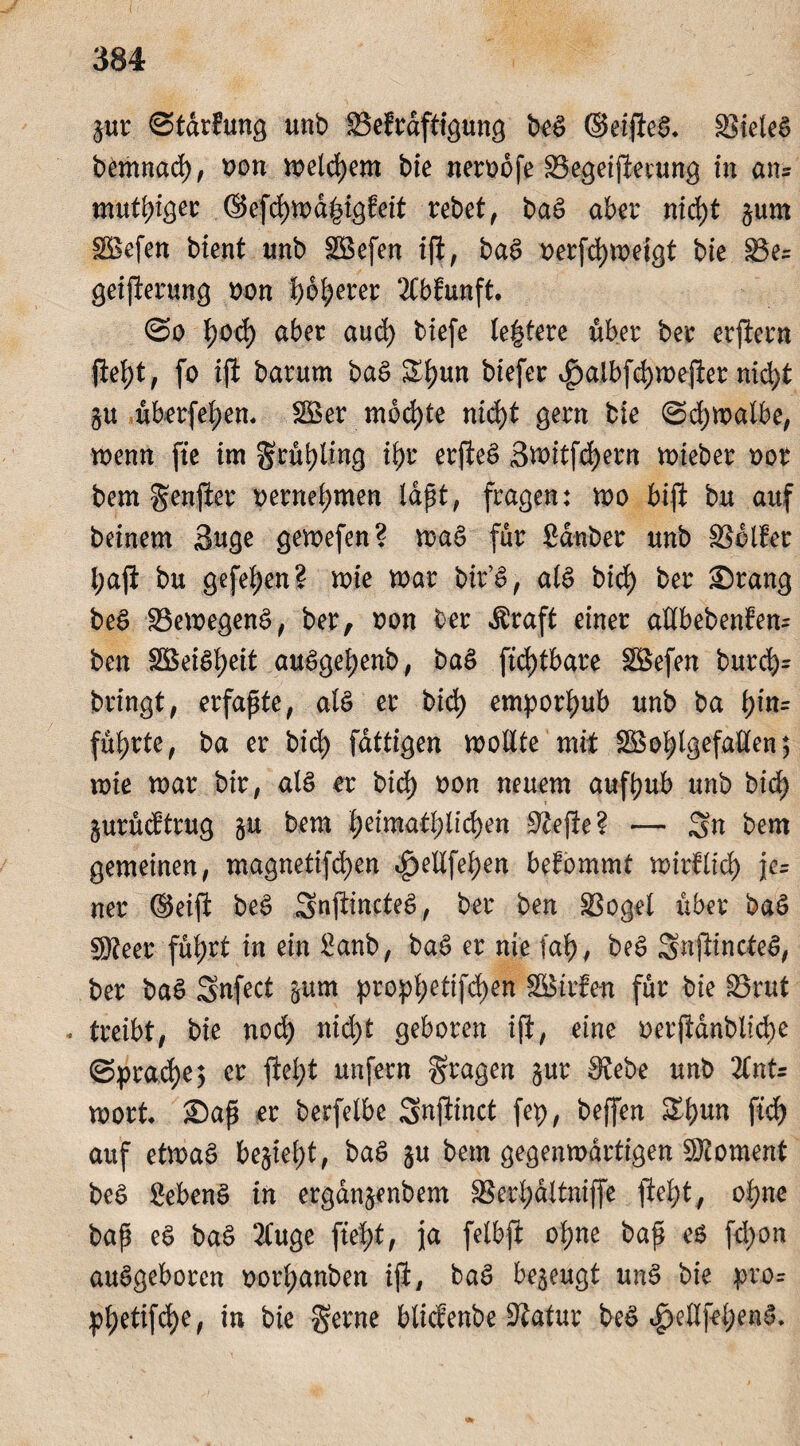 gur ©tdrfung unb SSefrdftigung be£ ©eifteS* S5ieleö bemnad), von welchem bie nerobfe SSegeiftetung in an= muf()tgei: ©efd)wd|igfeit rebet, ba£ aber nid)t gum Wefen bient unb Wefen ift, baö x>erfd)tx>eigt bie 33e= geiferung oon ^o^erer 2Cbfunft. @o i)od) aber auch tiefe (entere über ber erlern (W)t, fo ift barurn ba$ &hun biefer vg>aibfd>n>efter nid>t gu überfeinem Wer mochte nicht gern bie @d;walbe, wenn fte im grühling ihr erfeS Switfchern wteber oot bem genfer vernehmen lapt, fragen: wo biji bu auf beinern 3uge gewefen? wa$ für Sauber unb SSdller l;aft bu gefe^en? wie war bir’S, als bid) ber ©rang beg SBewegeng, ber, oon ber dtraft einer aUbebenfen- ben 2BeiSi)eit auggehenb, bag fid)tbare Wefen burd)= bringt, erfaßte, alg er bid> emporhub unb ba i;in= führte, ba er bid> fattigen wollte mit Wohlgefallen$ wie war bir, alg er bid> oon neuem aufbub unb bid) gurudtrug gu bem fytimafylufym Sftejle? — 2« tem gemeinen, magnetifd)en cg>eXXfet>en befommt wirtlich fe= ner (Seift beg gnftincteg, ber ben SSogel über bag SReer füb>rt in ein Sanb, bag er nie fat>, beg Snjlincteg, ber bag gnfect gum proph^ifchen Wirten für bie lörut * treibt, bie noch nid)t geboren ift, eine oerjidnbltche (Sprache, er fleht unfern fragen gur £8ebe unb %nU wort* ©ap er berfelbe gnflinct fep, beffen &bun ftd) auf etwag begief)t, bag gu bem gegenwärtigen Moment beg Sebeng in ergangenbem SSerhäXtniffe fleht, ohne bap eg bag 2Cuge fteX>t, ja felbji ohne bap eg fd)on angeboren oorhanben ijt, tag bezeugt ung bie pror phetifche, in bie gerne blidenbe 9?atur beg ^ellfehen^.