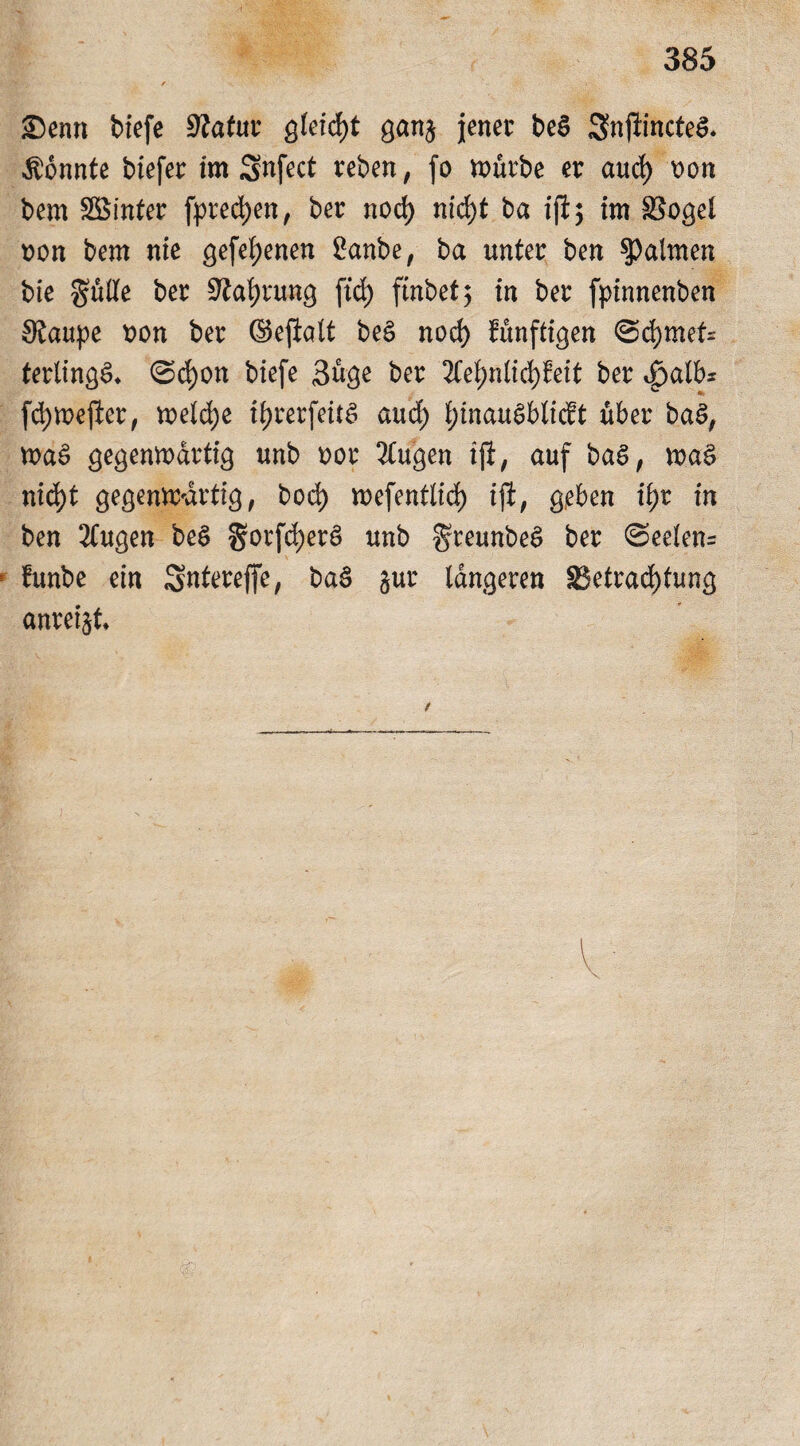 SDenn tiefe Statur gleicht gan$ jener be$ 3njtincte& konnte tiefer im Snfect reben, fo mürbe er aud) \>on bem SBinter [preßen, ber nod) nid)t ba ift5 im SSogel t>on bem nie gefeljenen 2anbe, ba unter ben Halmen bte gülte ber Stafjrung ftd) ftnbef 5 in ber fpinnenben Staupe tton ber ©eftalt beS nod) fünftigen ©d)met= terlingS* 0d)on tiefe 3üge ber 2Cef)nlid)feit ber 4>alb* fdjmejier, welche if>rerfeit^ aud) IjinauSblicbt über ba$, waS gegenwärtig unb nor 2(ugen ijt, auf baS, wa$ nid)t gegenwärtig, bod) wefentlid) ift, geben if)t in ben 2tugen be$ $orfd;er£ unb greunbeS ber 0eelen= funbe ein Sntereffe, baä jur längeren ^Betrachtung anretjt.