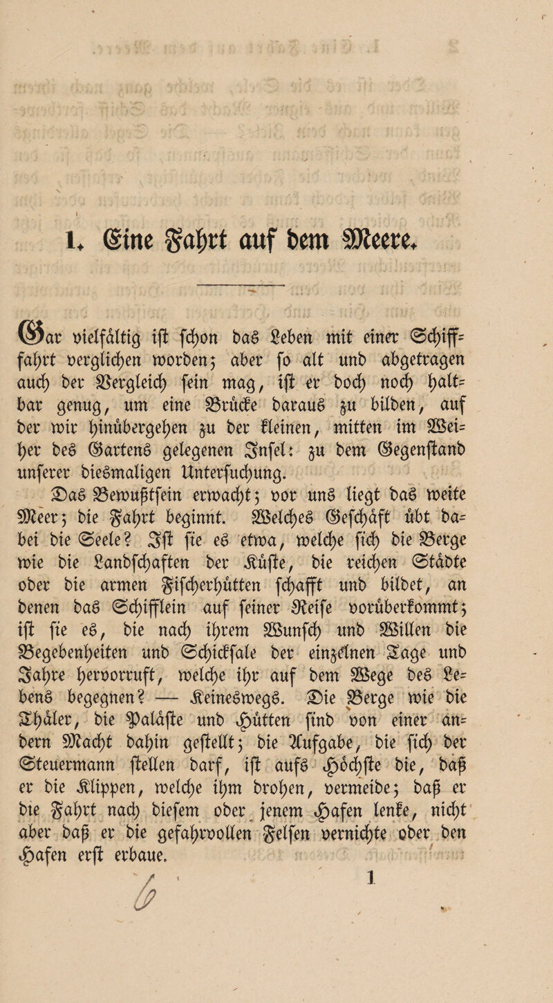 s l* (Sine Mrt auf bem SOleere* (§5ar vielfältig ift fetjon baS Seben mit einer <3d)iff= faßrt oergitd)en worben 5 aber fo alt unb abgetragen au cf) ber Skrgleid) fein mag, iji er bod) nod) fyalU bar genug, um eine 33rude baraug §u biXben, auf ber mir Ijinubergeßen $u ber deinen, mitten im 2Bei= X>er beg ©arteng gelegenen Sufel: §u bem ©egenftanb unferer biegmaligen Unterfud)ung. £)ag Sßewußtfein ermaßt 5 oor ttng liegt bag weite 5D^cer 5 bie ^aßrt beginnt. 2Beld)eg ©efd)dft übt ba- bei bie (Seele? Sji fte eg etwa, welche ftd) bie S3erge wie bie £anbfd)aften ber Äujle, bie reifen Stabte ober bie armen gifd)erl)ütten frf>afft unb hübet, an benen bag Sd)ifflein auf feiner Steife oorüberfommt 5 ifi fte eg, bie nad) ißrem SBunfd) unb SBiüen bie S3egebenX>eiten unb Scfyicffale ber einzelnen Sage unb Sal)re fyeroorruft, welche ilf>r auf bem Söege beg £e= beng begegnen? — Jteinegwegg. ®ie S3erge wie bie Scaler, bie 3)aldfte unb füttert ftnb oon einer an= bern 50?acf)t baßin gefXelXt5 bie Aufgabe, bie ftd) ber Steuermann feilen barf, ift aufg ifwcßfe bie, baß er bie Klippen, welche ißm broßen, oermetbe; baß er bte gaßrt nad) biefem ober jenem ^afen lenle, nießt aber baß er bie gefaßroollen Reifen oernießte ober ben 4)afen erft erbaue.