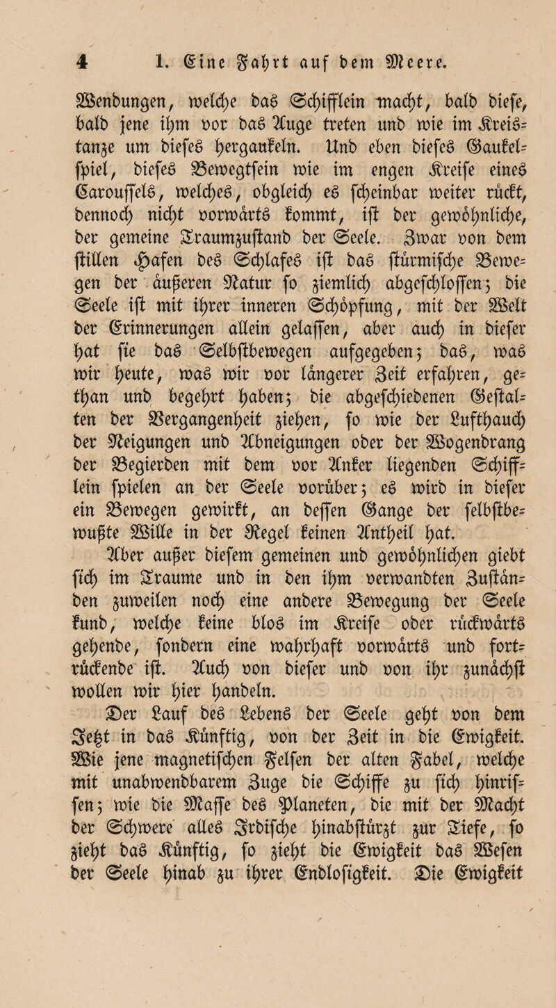 üffienbungen, n>eld)e baS Sd)ifflein tnad)t, halb biefe, t>atb jene il;m oor ba£ Auge treten nnb mie im $rei3= tan^e um biefeä hergaufeln. Unb eben biefeS ®aufel= fpiel, biefeS Vemegtfein mie im engen Greife eines EarouffelS, meld)eS, obgleich eS fd)einbar meiter rücft, bemtod) nicf>t oormdrtS fommt, ift ber gembhnltd)e, ber gemeine &raum§uftanb ber (Seele. 3mar oon bem füllen ^)afen beS Schlafes ift baS jiurmtfd)e Veme= gen ber anderen Statur fo ziemlich abgefrf)toffen 5 bie (Seele ift mit il>rer inneren (Schöpfung, mit ber SBelt ber Erinnerungen allein gelaffen, aber aud) in foiefer 1)at fte baS Selbftbemegen aufgegeben; baS, maS mir heute, maS mir oor längerer Seit erfahren, ge- fyan unb begehrt 1)aben; bie abgefd)iebenen ©eftal¬ ten ber Vergangenheit ziehen, fo mie ber Suftfjaud) ber Neigungen unb Abneigungen ober ber SBogenbrang ber Vegierben mit bem oor Anfer liegenben Sd)iff= lein fpielen an ber (Seele ooruber; eS mirb in biefer ein Vemegen gemirft, an beffen ©ange ber felbftbe- mußte SBille in ber Siegel feinen Anteil fyat. Aber außer biefem gemeinen unb gemol)nlid)en giebt fid) im SS-raume unb in ben ihm oermanbten 3uftdn= ben ^umeilen noch eine anbere Vemegung ber (Seele funb, meld)e Mne bloS im Greife ober rucfmdrtS gehenbe, fonbern eine mahrhaft oormartS unb fort= rücfenbe ift. Aud) oon biefer unb oon ihr §undd)fi mollen mir fyec han^e^tt- Ser Sauf beS SebenS ber (Seele geht oon bem 3e£t in baS künftig, oon ber Seit in bie EmigMt. Söie jene magnetifd)en gelfen ber alten gabel, meld)e mit unabmenbbarem Suge bie Schiffe §u ftd) h^rif fett5 mie bie Sftaffe beS Planeten, bie mit ber Sftad)t ber (Sd)mere alles 5?bifd)e hM^ftur^t Sur Siefe, fo 5ieht baS künftig, fo §ieht bie Emigf eit baS Siefen ber (Seele hin^ i« tyret Enbloftgfeit. Sie Emigfeit