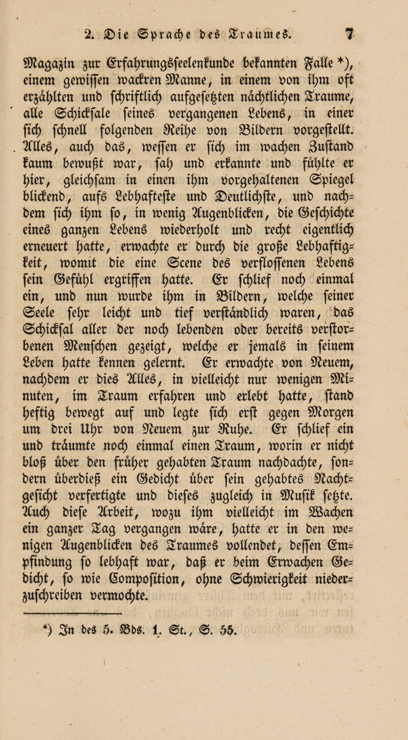 SÄagagin gur @rfal)rung$feetenfunbe bekannten gälte *), einem geroiffen magren ©ianne, in einem »on il;m oft erjagten nnb fc^riftlid) aufgefe^ten nad)tlid)en Traume, alle Sd)icffale feinet »ergangenen £eben$, in einer ftcf) fd>neU fotgenben 0?eif)e »on Silbern »orgeflellt. . 2Clle6, audf) baS, meffen er ftd) im machen Suftanb faum bemupt mar, fal) unb ernannte unb füllte er f)ier, gleid)fam in einen ilm »orgeljaltenen Riegel blicfenb, aufs £ebl)aftejie unb ©euttid)jle, unb nad)= bem ftd) if)m fo, in menig 2Cugenblicfen, bie ©efd)id)te eines ganzen 2ebenS mieberljolt unb red)t eigentlich erneuert l;atte, ermadjte er burd) bie grope Mhaftig- feit, momtt bie eine (Scene beS »erflojfenen £ebenS fein ©efüf)l ergriffen f>atte. 6r fdjlief nod) einmal ein, unb nun mürbe tyrn in 93ilbern, meldje feiner (Seele fel)r leidet unb tief »erjidnblid) maren, baS <Sd)icffal aller ber nod) lebenben ober bereite »erfior= benen 9ttenfd)en gegeigt, meld)e er jemals in feinem £eben l)atte fennen gelernt, ©r ermad)te »on feuern, nadjbem er bieS 2HleS, in »ielleid)t nur menigen $ti= nuten, im Sraum erfahren unb erlebt fjatte, jlanb heftig bemegt auf unb legte ftd) erjl gegen borgen um bret Uhr »on feuern gur £Ruhe. @r fd)tief ein unb träumte nod) einmal einen Sraum, morin er nid)t blop über ben früher gehabten Sraurn nad)bad)te, fon= bern überbiep ein ©ebid)t über fein gehabtes 9tad)t= gefid)t oerfertigte unb biefeS gugleid) in 9ftuftf fe|te. 2(ud) biefe Arbeit, mogu ihm oielleid)t im S5$ad)en ein ganger Sag »ergangen mdre, f)atte er in ben me= nigen 2Cugenblicfen beS SraumeS »ollenbet, beffen ©m= pftnbung fo lebhaft mar, bap er beim @rmad)en ®e= bid)t, fo mie ßompofttion, ohne <Sd)mierigfeit nieber= gufdjreiben »ermod)te. *) Sn beS 5. 93 b$. 1. @t., <S. 55. \