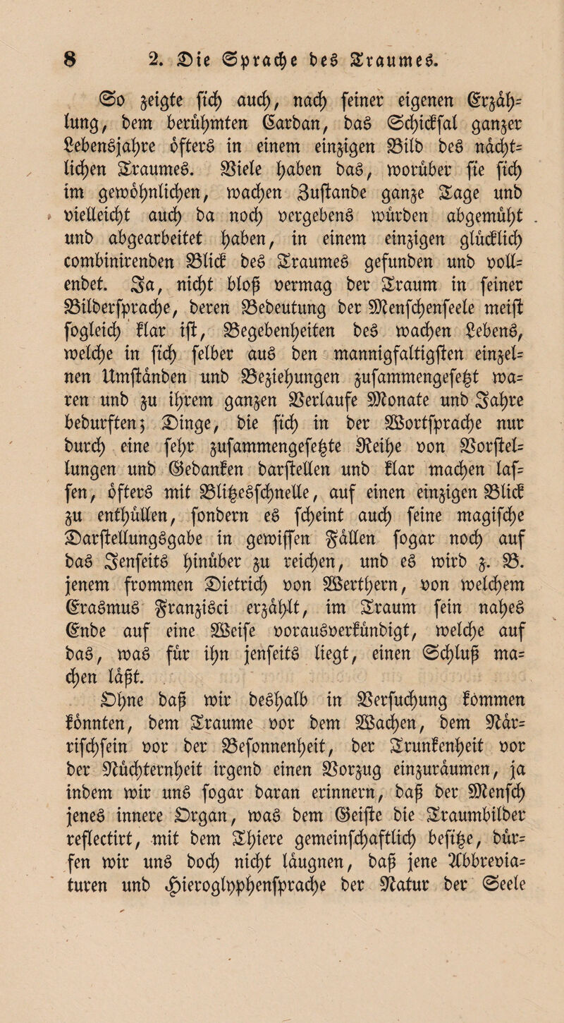 @o geigte ftd> and), nach (einer eigenen @r tung, bem berühmten ßarban, baS ©cfyicffal ganzer SebenSjahre öfters in einem einigen Bilb beS nacht= liefen SraumeS. SSiele haben baS, worüber fte ftcf> im gewöhnlichen, wachen Sujianbe ganze &age unb vielleicht auch ba noch vergebend würben abgemüht . unb abgearbeitet tyafan, in einem einzigen glücflid) combinirenben Blicf beS SraumeS gefitnben unb volt enbet. Sa, nicht bloß vermag ber &raum in feiner Bilberfprache, beren Bebeutung ber 5D^enfd>enfeele meiji fogleid) flar ift, Gegebenheiten beS wachen 2ebenS, weldf)e in ftdf> felber aus ben mannigfaltigfien einzel= nen Umftanben unb Beziehungen $ufammengefe|t wa= ren unb z« ih^em ganzen Verläufe Monate unb Scihre beburften; £)inge, bie (ich in ber SBortfprache nur burdf) eine (ehr zufammengefe^te Neihe von Borjiel= lungen unb ©ebanfen barfteüen unb flar machen laf= fen, öfters mit BliheSfchnetle, auf einen einzigen Blicf Zu enthüllen, fonbern eS fd)eint auch feine magifdf)e £)arftellungSgabe in gewijfen Sollen fogar noch auf baS SenfeitS fymbex zu reichen, unb eS wirb z* 23- jenem frommen ®ietrirf> von SBerthern, von welkem (SraSmuS $ranziSci erzählt, im Sraurn fein nahes 6nbe auf eine Steife vorauSverfünbigt, welche auf baS, waS für if;n jenfeitS liegt, einen ©df)lup ma= d>en laßt. £>hne betß wir beShalb in BerfudE)ung fbmmen fönnten, bem Sraume vor bem 3Bad)en, bem Nar= rifchfein vor ber Befonnenheit, ber Srunfenheit vor ber Nüchternheit irgenb einen Borzug einzuraumen, ja inbem wir unS fogar baran erinnern, baß ber Ntenfch jenes innere Drgan, was bem Reifte bie Sraumbitber reflectirt, mit bem ZI)iere gemeinfd)aftlirf> beft|e, bür= fen wir unS hoch nicht laugnen, baß jene 2Cbbrevia= turen unb ^>ieroglppf>enfpradt>e ber Natur ber ©eele