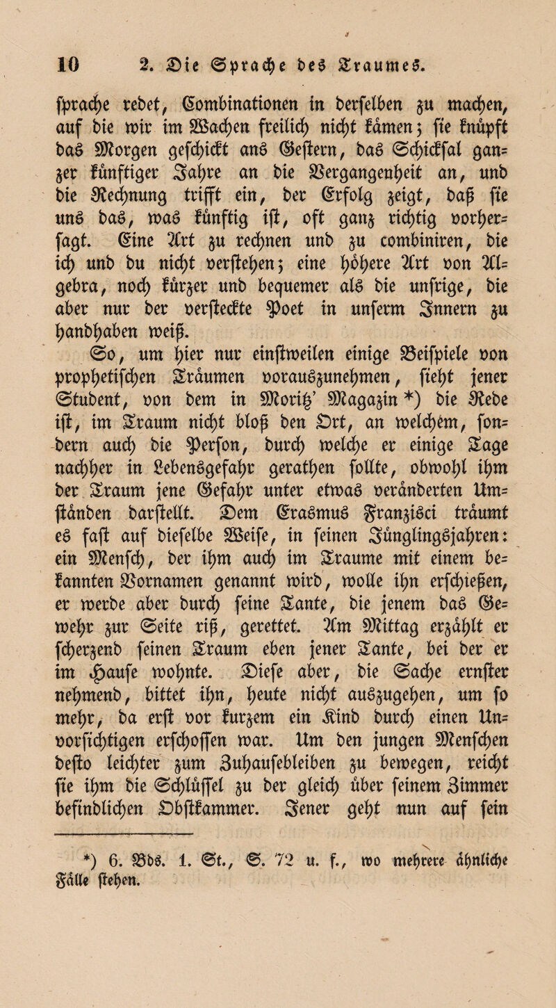 fprad)e rebet, Kombinationen in berfelben ju machen, auf bie wir im SBadjen frei!id) nid)t fdmen 3 fte fnüpft baS borgen gefd)icft anS ©ejfern, baS ©chicffal 8ans §er fünftiger Saf;re an bie Vergangenheit an, unb bie Rechnung trifft ein, ber ßrfolg §eigt, baß fte unS baS, waS fünftig ijf, oft gan$ richtig oorher= fagt. ©ne 2Crt $u regnen unb ju combiniren, bie id) unb bu nicf)t t>erftef>en 5 eine fwhere 2Crt oon 2(1= gebra, nod) fürder unb bequemer als bie unfrige, bie aber nur ber oerjlecfte $Poet in unferm Snnern $u hanbhaben weiß. ©0, um hier nur einjiweilen einige Veifpiete oon prophetifchen Traumen oorauS^unehmen, fteht jener ©tubent, oon bem in SRori§’ ©taga^in *) bie ätebe ift, im Sraurn nicht bloß ben £>rt, an welkem, fon= bern aud) bie $>erfon, burd) welche er einige Sage nad)her in Lebensgefahr geraden follte, obwohl if)w ber Sraunt jene ©efafjr unter etwas oerdnberten Um= ftdnben barftellt. £)em KraSmuS granjiSci träumt eS faßt auf biefelbe Vkife, in feinen SünglingSjahren: ein 9ttenfd), ber ihm aud) im Sraume mit einem be= fannten Vornamen genannt wirb, wolle ihn erfd)teßen, er werbe aber burd) feine Sante, bie jenem baS ®e= wehr jur ©eite riß, gerettet. 2Cnt SKittag erzählt er fcherjeub feinen Sraurn eben jener Sante, bei ber er im 4>aufe wohnte. £)iefe aber, bie ©ad)e ernjler nehmenb, bittet ihn, tyntt nicht auS^ugehen, um fo mehr, ba erjl oor fur^em ein $inb burd) einen Un= oorftd)tigen erhoffen war. Um ben jungen 5Dtenfd)en bejio leidster §um Suhaufebleiben §u bewegen, reid^t fte ihm bie ©d>lüffel $u ber gleich über frinem, Simmer befütbüchen Sbjifammer. Sener geht nun auf fein *) 6. 35b$. 1. ©t., ©. 72 u. f., wo mehrere df)nftd)e gdde ßeben*