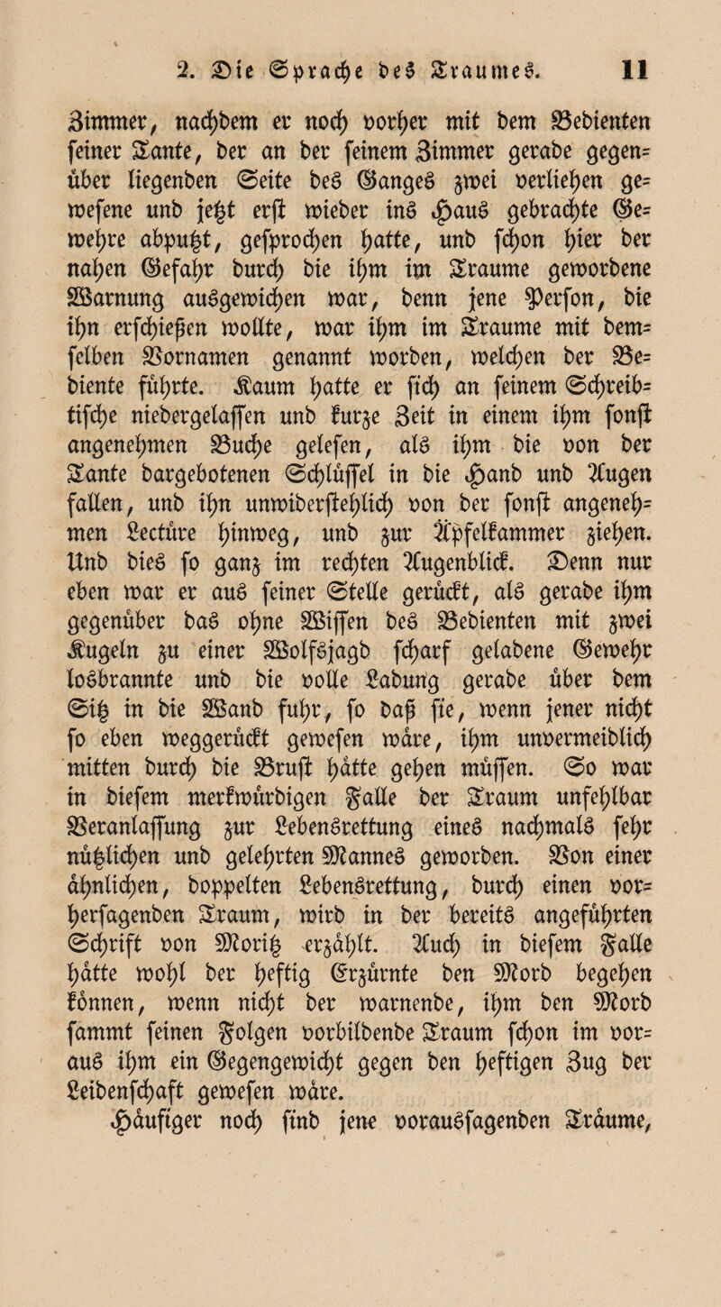 Sirnmer, nadf)bem er noch oorher mit bem Gebienten feiner Sante, ber an ber feinem Simmer gerabe gegen= über liegenben «Seite beS ©angeS §wei oerliehen ge= wefene unb je|t erfi wieber inS 4>auS gebraute ©e= wehre abpu|t, gefprodf)en ijatte, unb fd)on f)ier ber nahen ©efaljr burd) bie if)m im Traume geworbene Tarnung auSgewidf)en war, benn jene $>erfon, bie tyn erfdjiepen wollte, war ihm im Sraunte mit bem= felben Vornamen genannt worben, welchen ber S3e= biente führte, $aum l;atte er ftd) an feinem <Sdf)reib= tifd)e niebergelaffen unb furje Seit in einem ihm fonji angenehmen SBuche gelefen, als ihm bie oon ber Sante bargebotenen «Sd)lüffel in bie <£)anb unb Äugen fallen, unb ihn unwiberjtepdf) non ber fonft angeneh= men Seetüre h^eg, unb $ur Äpfelfammer §iet>en. Unb bie6 fo ganj im rechten Äugenblicb. £)emt nur eben war er auS feiner «Stelle gerüeft, als gerabe ihm gegenüber baS ohne Riffen beS Gebienten mit $wei kugeln $u einer SSolfSjagb fc^arf gelabene ©ewehr toSbrannte unb bie ootle Sabung gerabe über bem «Si| in bie Söanb fuhr , fo bafi fte, wenn jener nicht fo eben weggerüeft gewefen wäre, ihm unoermeiblidf) mitten burdh bie SBrujl fyätte gehen müjfen. «So war in biefem merfwürbigen falle ber bräunt unfehlbar SSeranlaffung $ur SebenSrettung eines nachmals fel;r rötlichen unb gelehrten Cannes geworben. SSon einer ähnlichen, hoppelten SebenSrettung, burdf) einen oor= herfagenben £raum, wirb in ber bereits angeführten «Schrift oon 9ftori£ erzählt. Äucf) in biefem falle hatte wohl ber hefttg ©r^ürnte ben 9)?orb begehen fönnen, wenn nicht ber warnenbe, ihm ben 9)?orb fammt feinen folgen oorbilbenbe £raum fcf)on im oor= auS ihm ein ©egengewidtü gegen ben hef^iöen 3ug ber 8eibenfd)aft gewefen wäre. häufiger noch ftnb jene oorauSfagenben Traume,
