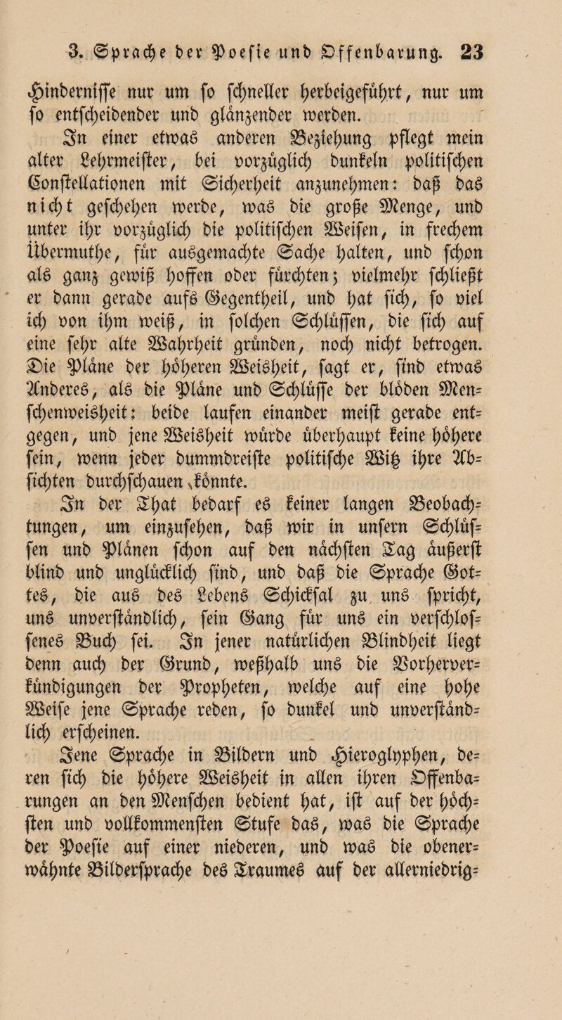 4)inberniffe nur um fo fcpneller perbeigefüprt, nur um fo entfcpetbenber unb glan^enber merben. Sn einer etmaS anberen 33e§iepung pflegt mein alter £eprmeiffer, bei oor^üglicp bunfeln politifepen ßonjfellationen mit Sicperpeit an^unepmen: bap baS nicpt gefcpepen merbe, maS bie grope Stenge, unb unter ipr oor$üglicp bie politifepen £öeifen, in freiem Übermüde, für auSgemacpte Sacpe palten, unb fcpon al$ ganj gemip poffen ober fürchten 5 oielmepr fcpliept er bann gerabe aufs ©egentpeil, unb pat fiep, fo met icp oon ipm meip, in folcpen Scplüffen, bie fiep auf eine fepr alte Söaprpeit grünben, noep niept betrogen. 2)ie tyläne ber poperen SöeiSpeit, fagt er, ftnb etmaS 2CnbereS, als bie $piane unb Scplüjfe ber bloben SRen= fcpenmeiSpeit: beibe laufen einanber meift gerabe ent= gegen, unb jene SöeiSpeit mürbe überpaupt feine popere fein, menn jeber bummbreijle politifcpe 2£i£ ipre 2Cb- fiepten burepfepauen konnte. Sn ber Spat bebarf eS feiner langen 23eobaep- tungen, um ein^ufepen, bap mir in unfern @eplüf= fen unb planen fcpon auf ben naepften Sag duperft blinb unb unglücflicp ftnb, unb bap bie Spracpe ©ot= teS, bie auS beS SebenS ©cpicffal §u unS fpriept, unS unoerjldnbltcp, fein ©ang für unS ein oerfcplof= feneS S3ucp fei. Sn jener natürlichen Sßlinbpeit liegt benn auep ber ©runb, meppalb unS bie 35orpett>er= fünbigungen ber $)roppeten, melcpe auf eine pope SBeife jene Spracpe reben, fo bunfel unb unoerjfanb- liep erffeinen. Sene Spracpe in Silbern unb ^ieroglpppen, be= ren fiep bie popere SöeiSpeit in allen ipren Offenbar rungen an ben Sftenfcpen bebient pat, ift auf ber pocp= ften unb ootlfommenften Stufe baS, maS bie Spracpe ber SPoefte auf einer nieberen, unb maS bie obener= mdpnte 23ilberfpracpe beS SraumeS auf ber allerniebrig=