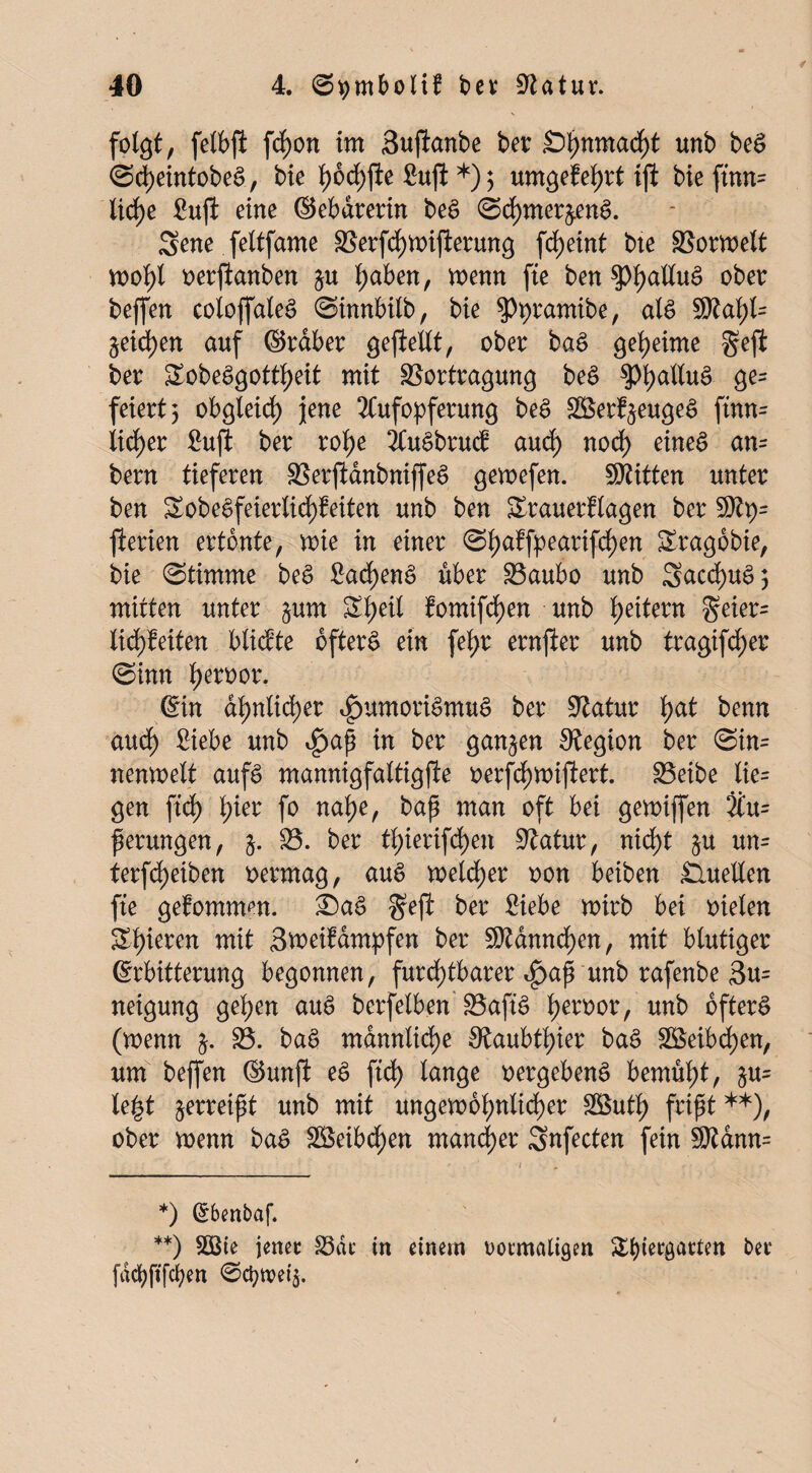 folgt, felbfl fcf)on im Suftanbe ber £>hnmacht unb bea Scheintobea, bie l)bd)fte ßuft *) $ umgeMjrt ift bieftnm liehe Sufi eine ©ebdrerin bea Sd)mer&ena. Sene feltfame 3$erfd)Wifierung frf>eint bte SSorwelt wohl oerftanben &u ^aben, wenn fte ben $pi)aHuS ober beffen coloffalea Sinnbilb, bie Styramibe, als SRa^l- ^eichen auf ©raber gesellt, ober baa geheime geft ber Sobeögott^eit mit 33ortragung bea Öe= feiert^ obgleich jene Aufopferung bea Söerf^eugea ftnn= lidf>er Suft ber rohe ÄuSbrucf and) nod) einea an= bern tieferen SBerjidnbniffea gewefen. SRitten unter ben Sobe£feierlid)feiten unb ben Srauerflagen ber S)tp= fterien ertönte, wie in einer Shaffpearifd)en Sragobie, bie (Stimme bea Sad)ena über S3aubo unb Sacd)ua; mitten unter §um Sl;eil fomifd)en unb Reitern geier= lid)feiten blickte oftera ein fetyr ernfter unb tragifd^er Sinn l)eroor. ©in ähnlicher ^umoriamua ber Statur l>at benn aucf) Siebe unb i£>ap in ber ganzen Stegion ber Sin= nenwelt aufa mannigfaltigfte oerfd)Wijlert. iBetbe lie= gen ftd) l)ier fo nahe, bap man oft bei gewiffen Äu= perungen, $. 35. ber tl)ierifd)en Statur, nicht $u un= terfdjeiben vermag, aua melier oon beiben Quellen fte gekommen. £)aa §efl ber Siebe wirb bei oielen Spieren mit Sweifampfen ber S)tdnncf)en, mit blutiger Erbitterung begonnen, furchtbarer ^ap unb rafenbe 3u= neigung gelten aua berfelben 33afia h^oor, unb oftera (wenn j. 35. baa männliche Staubthier baa 3£eibd)en, um beffen ©unft ea ftd) lange oergebena bemüht, §u= le|t ^erreipt unb mit ungewöhnlicher 3öuth fript **), ober wenn baa SS5eibdE>en mancher Snfecten fein S)tdnn= *) Grbenbaf. **) 3Bte jenec 33dc in einem rotmaligen Sbiergatten bet fdcbft'fcfyen @djtx>ei$.