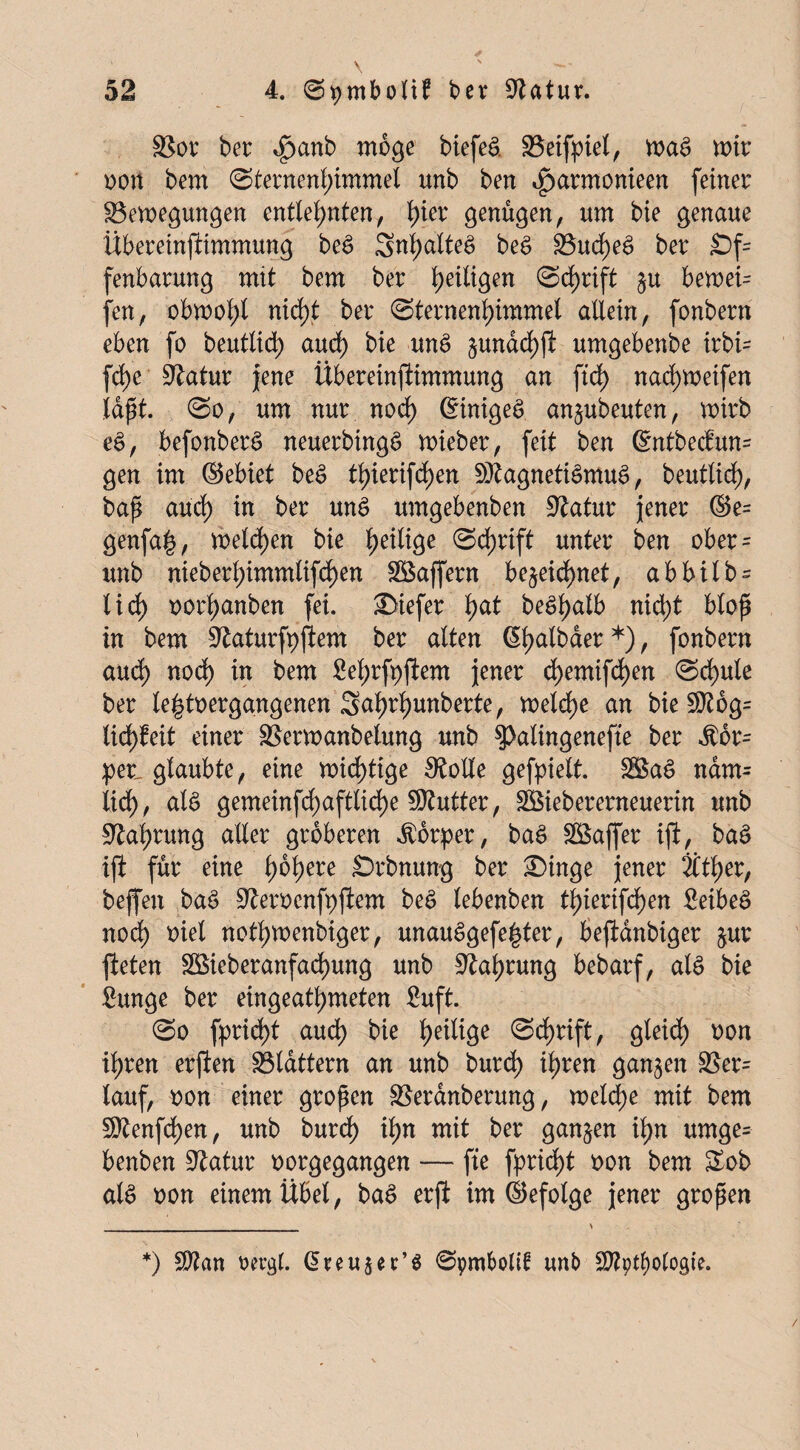 SSor ber ^)anb möge biefeS. SSeifpiel, waS wir x>ott bem (Sternenhimmel unb ben $armonieen feiner ^Bewegungen entlehnten, tya genügen, um bie genaue ÜbereinfKmmung beS SnhatteS beS £3ud)eS ber £)f= fenbarung mit bem ber Schrift ju bewei= fen, obwohl nid>t ber Sternenhimmel allein, fonbern eben fo beuttid) aud) bie unS §undd)ft umgebenbe irbi- fd)e Statur jene Übereinfiimmung an ftd) nad)Weifen laßt. So, um nur noch (Einiges anjubeuten, wirb eS, befonberS neuerbingS wieber, feit ben 6ntbeciun= gen im ©ebiet beS thierifd)en Magnetismus, beutlidf), baß auch in ber unS umgebenben üftatur jener ©e= genfa£, weiten bie heilige Schrift unter ben ober = unb nieberhimmlifchen ®ajfern bezeichnet, abbilb = lief) oorhanben fei. JDiefer fmt beShalb nid;t bloß in bem ^aturfpjiem ber alten ßhatbaer*), fonbern aud) noch in bem Sehrfpftem jener d)emifd)en Schule ber le|tt>erggngenen Sah^hwnberte, welche an bie !2J?6g= lieh feit einer SSerwanbelung unb 3>alingenefte ber Kör¬ per. glaubte, eine wichtige SRolle gefpielt. SöaS ndm= lieh, als gemeinfd)aftlid)e Butter, SBiebererneuerin unb Nahrung aller gröberen Körper, baS Söaffer ifi, baS ifi für eine h^here Srbnung ber £)inge jener Äther, beffen baS Stoocnfpftem beS lebenben thierifdf>en SeibeS nod) oiel nothwenbiger, unauSgefe^ter, beftanbiger zur fteten 28ieberanfachung unb Nahrung bebarf, als bie 8-unge ber eingeathmeten Suft. So fprid)t audh bie h^lige Schrift, gleid) oon ihren erften ^Blattern an unb burch ihren ganzen S5er= tauf, oon einer großen SSerdnberung, welche mit bem SRenfdhen, unb burch ih« mit ber ganzen ihn umge¬ benben üftatur oorgegangen — fte fprirf)t t>on bem £ob als oon einem Übet, baS erft im ©efotge jener großen *) Sftan ttergl. @reu$er’S Spmbolit un£> SD?pt^>o(ogte.