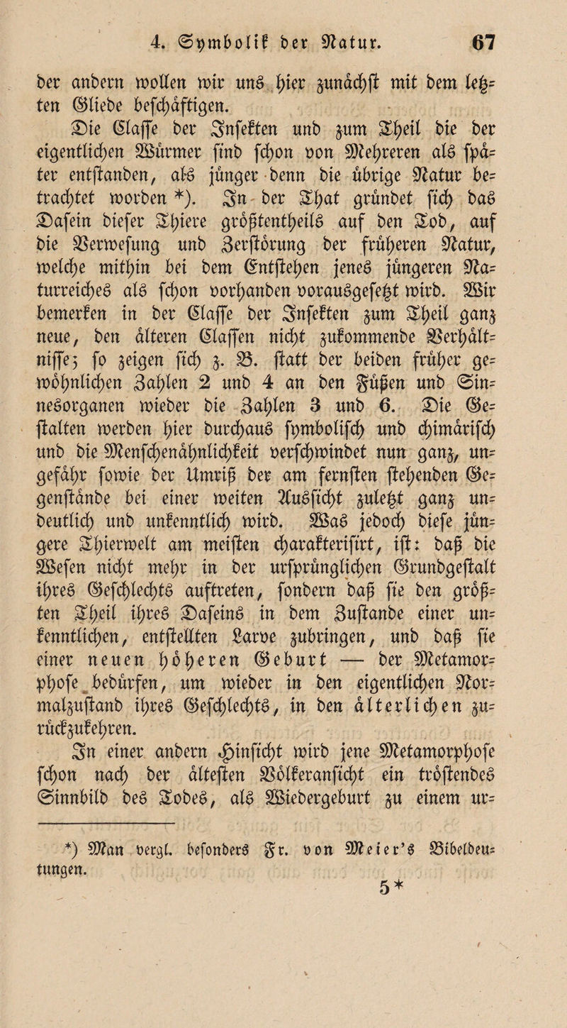 bet anbern wollen mit unS fyiet äunachfi mit bem le£= ten ©liebe befd)dfttgen. ®ie Klaffe bet Snfeften unb jurn S^eil bie bet eigentlichen SBütmet ftnb fd)on non Ste^teten al§ fpa= tet entfianben, ate junget benn bie übrige Statut be= trautet worben *). Sn bet S^at gtünbet ftd> ba§ £)afetn biefet Sl;iete groptentheilS auf ben &ob, auf bie SSerwefung unb Serftorung bet früheren Statut, welche mithin bei bem Kntftehen jenes jüngeren ffta= turreicheS als fd)on oorf;anben oorauSgefe^t wirb. SBit bemerfen in bet Klaffe bet Snfeften $um £f)e*l Öan^ neue, ben dlteten Klaffen nicht ^ufommenbe 8Sethdlt= niffe; f° ^rigen }• S5. jlatt bet beiben früher ge= wohnlichen 3al)len 2 unb 4 an ben güpen unb Sin¬ nesorganen wieber bie Sailen 3 unb 6. ®ie ©e= ftalten werben tyet butchauS fpmbolifdf) unb cfyimdtifcf) unb bie Sftenfchendhnlid)Mt oerfcf)Winbet nun gan$, um gefaxt fo wie bet Umtip bet am fetnjlen fiel;enben ©e- genfldnbe bei einet weiten 2CuSftcf>t §ule|t ganj um beutticf) unb unfenntlid) wirb. 38aS jebocf) biefe jüm gete Sl)ietwelt am meijten charafterifirt, ijb bap bie £öefen nicht mehr in bet utfprünglichen ©tunbgejlalt ib>reä ©efd)led)tö auftteten, fonbetn bap fte ben grop~ ten Sl;eil ihres £)afeinS in bem Suftanbe einet um fenntlid)en, entftelXten £atoe jubringen, unb bap fte einet neuen fyofyeten ©ebutt — bet SMamom !pl;ofe bebürfen, um wiebet in ben eigentlichen Stom mal^ujlanb it>teö ©efchlechtS, in ben alt er liehen §m rücf&ufehren. Sn einet anbetn ignnftcht wirb jene Sftetamotpfwfe fchon nach bet dlteflen SS6lfetanftd)t ein ttojienbeS Oinnbilb beS &obeS, als SBiebergeburt ja einem um *) Sttan üergl. befonberS Sr. tungen. ton Stteiec’S 5* 33tbelbem