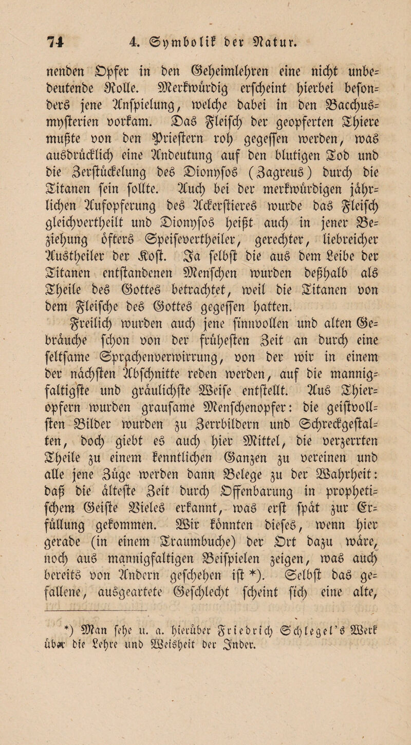 nenbm Opfer in ben ©e()etmlel;ren eine nid>t unbe= beutenbe Atolle. 9Aerfmurbig erfcf>cint hierbei befon= berS jene Anfpielung, weiche babei in ben S3acd)uö= mpfterien norfam. ^letfcf) ber geopferten Spiere mußte non ben ^rieften rot) gegeffen werben, ma$ auäbrudlid) eine Anbeutung auf ben blutigen Sob unb bie Serftudelung be£ Oionpfog (3agreuc>) burd) bie Titanen fein follte. Aud) bei ber merfmürbigen jat)r= liehen Aufopferung beg Aderftiereg mürbe ba£ gleifd) gleichoertf)eilt unb OionpfoS l;eipt aud; in jener S3e= ftiel;ung öftere (Speifenerthetler, geredeterr liebreicher Au£tf)eiler ber Äojt. Sa felbft bie au§ bem Seibe ber Sitanen entjlanbenen $?enfd)en mürben beßßalb als Steile bee> ©otteö betrachtet, weil bie Titanen non bem gleifche be£ ©otteS gegeffen hatten. freilich mürben aud; jene ftnnnotten unb alten ©e= brauche fchon non ber frül;eften Seit an burd) eine feltfame ©prgcf)enoermirrung, non ber mir in einem ber nad)ften Abfd)nitte lieben merben, auf bie mannig- faltigfle unb graulichfte Söeife entfieUt. Au£ Shier= opfern mürben graufame 9Aenfd)enopfer: bie geiftooll= ften Silber mürben §u Serrbilbern unb 0d)redgefi:al- ten, bod) giebt e$ auch h*et: Mittel, bie nerjerrten Sheile §u einem fenntlid)en ©angen §u oereinen unb alle jene Suge merben bann Belege gu ber Wahrheit: baß bie dltefte Seit burch Offenbarung in propheti= fchem ©elfte fielet? erfannt, mag erft fpdt §ur ©r= füllung gekommen. SBir fonnten biefeg, menn l)kt gerabe (in einem Oraumbud)e) ber Ort ba§u mdre, nod) aug mannigfaltigen 33eifpielen feigen, mag aud) bereite non Anbern gefd)ef;en ißt *). ©elbjl bag ge= fallene, auSgeartete ©efd;led)t fcheint ftd) eine alte, *) 5D?an fef)e u. a. f)tet*uber gctebridf) ©cfytegePg 5Ö3er! ubw bie £ef)re unb bei* Snbei*.