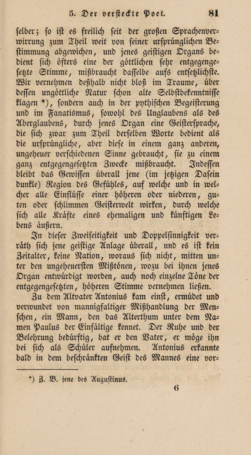 fetber 5 fo ift eS freilief) feit ber großen @prad)enoer= wirrung §um Sf)eil weit non feiner urfprünglid)en 23e= jtimmung abgewicf)en, unb jenes geijligen ÖrganS be= bient fiel) öfters eine ber göttlichen fefyr entgegenge= fegte stimme, mißbraucht baffelbe aufs entfe|lid)fte. £8ir oernehmen beßhalb nicht bloß im Traume, über beffen ungottlid)e Statur fdjon alte (Selbjibefenntnijfe flagen*), fonbern auch w brr ppthifchen S3egeifierung unb im Fanatismus, fowohl beS Unglaubens als beS Aberglaubens, burd) jenes £)rgan eine ©eifterfprad)e, bie ftd) &war juin Sheil berfelben Söorte bebient als bie urfprünglid)e, aber biefe in einem gan$ anberen, ungeheuer oerfd)iebenen (Sinne gebraucht, fte $u einem gan$ entgegengefe^ten Swecfe mißbraucht. Subeffen bleibt baS ©ewiffen überall jene (im jegigen £)afetn bunfle) Legion beS ©efühleS, auf welche unb in wefc d)er alle ©inflüffe einer höheren °^er heberen, gu= ten ober fchlimmen ©eijterwelt wirfen, burd) welche ftd) alle Grafte eines ehemaligen unb künftigen Ge¬ bens äußern. Sn biefer Sweifeitigfeit unb Soppelftnmgfeit oer- rdth ftd) jene geiftige Anlage überall, unb eS iji fein Seitalter, feine Nation, woraus ftd) nid)t, mitten un= ter ben ungeheueren 50?ißtdnen, wo§u bei ihnen jenes SDrgan entwürbigt worben, aud) nod) einzelne Sone ber entgegengefe|ten, fybfyexen ©Itmme oernehmen ließen. 3u bem Altoater AntoniuS fam einjl, ermübet unb oerwunbet oon mannigfaltiger SQtißhanbtung ber STOen- fd)en, ein Sttann, ben baS Alterthum unter bem ta¬ rnen ?)auluS ber Einfältige fennet. £)er 3tuhe unb ber Belehrung bebürfttg, bat er ben Später, er möge ihn bei ftd) als (Schüler aufnehmen. AntoniuS erfannte halb in bem befd)rdnften ©eift beS Cannes eine oor- *) 3. S3. jene AugußinuS. 6