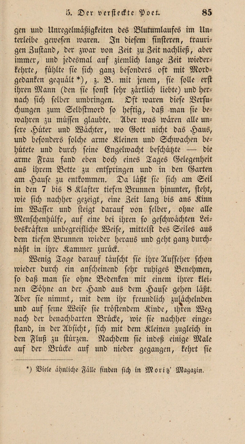 gen unb Unregelmäßigkeiten beg SJlutumlaufeg im Un¬ terleibe gewefen waren. Sn biefem ftnfieren, traurig genSufkanb, ber §war oon Seit §u Seit nad)ließ, aber immer, unb jebegmal auf jiemlid) lange Seit wieber^ kehrte, füllte fte ftd) gan§ befortberg oft mit 5)torb= gebanfen gequält*), §. £3. mit jenem, fte feile erft ihren $tann (ben fte fonji fetyr §artlid> liebte) unb l)er- nad) ftd) felber umbringen. £)ft waren biefe SSerfu- d)ungen §um ©elbftmorb fo heftig, baß man fte be= magren ^u muffen glaubte. 2lber wag waren alle m= fere ^)uter unb SBad;ter, wo ©ott nicht bag *£)aug, unb befonberg fold>e arme kleinen unb ©d)wad;en be= hütete unb burd) feine ©ngelwad)t befd)u|te — bie arme grau fanb eben bod) eineg Sageg ©elegenheit aug xi)xem S3ette $u entfpringen unb in ben ©arten am $aufe §u entkommen. Sa laßt fte ftd) am ©eil in ben 7 big 8 Klafter tiefen Brunnen hinunter, ftel)t, wie ftd) nad;l)er gezeigt, eine Seit lang big ang $inn im SBaffer unb fteigt barauf twn felber, ohne alle 9)tenfd)enl)ülfe, auf eine bei il;ren fo gefd)Wad)ten Sei? beglraften unbegreifliche SSeife, mittelft beg ©eileg aug bem tiefen Brunnen wieber l)eräug unb geht ganj burd;= näßt in if)re Kammer jurfief. Söenig Sage barauf taufd)t fte il;re 2luffel)er fd)on wieber burd) ein anfcfjeinenb fel)r ruhigeg Benehmen, fo baß man fte ohne S5ebenfen mit einem ihrer klei= nen ©ohne an ber 4?anb nug bem $aufe gelten laßt. 2Cber fte nimmt, mit bem if;r freunblich §u^dchelnben unb auf ferne SBeife fte troftenbem ibinbe, ihren SBeg nach ber benachbarten drucke, wie fte nachher einge- ftanb, in ber 2Cbftcht, ftd) mit bem kleinen zugleich in ben gluß §u ftürjen. ^achbem fte inbeß einige 9Me auf ber drücke auf unb nieber gegangen, kehrt fte *) tötete ähnliche Salle, ftnben ftch in $?on&’ S^aga^in.