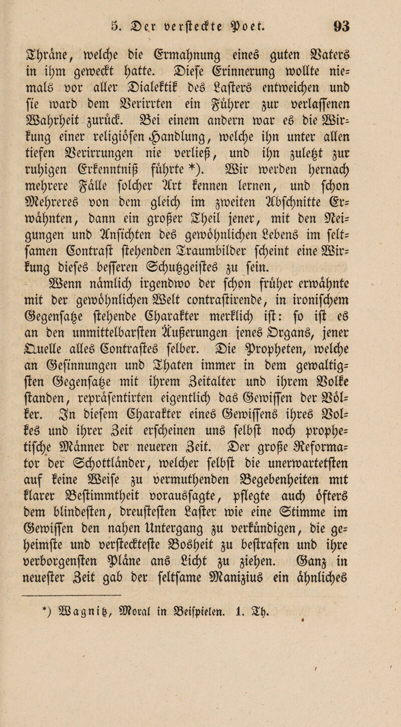 ü£l)rdne, n>eld>e bie (Ermahnung eines guten Gaterä in tl)m gemecft f;atte. Siefe (Erinnerung voolXte nie= malS oor alter Siateftif beS £ajlerS entmeicf)en unb fte marb bem Verirrten ein gul;rer $ur nertaffenen Söal)rl)eit §urM. Gei einem anbern mar eS bie £8ir^ fung einer religibfen ^anbtung, metcf)e it;n unter allen tiefen Verirrungen nie oertieß, unb ii>n £ule§t §ur ruhigen (Erfenntntß führte*). SBir merben t;ernad) mehrere gälte folcf)er Ärt fennen lernen, unb fd)on hehreres oon bem gleich im feiten 2Cbfct)nitte (Er¬ mahnten , bann ein großer ^l;eit jener, mit ben Vei= gungen unb Änficf)ten beS gem6t;nlidf)en Sebent im felt= famen ßontrafl jlehenben Sraumbilber fcf)eint eine 3Bir= fung biefeS befferen <Sd)u|geijleS §u fein. Söenn nämlich irgenbmo ber fd)on früher ermahnte mit ber gem6hntid)en äöelt contrajlirenbe, in ironifd)em ©egenfa^e flef>enbe (5l>arafter merflid) ijl: fo ijl eS an ben unmittelbarfien Äußerungen jenes SrganS, jener Quelle alles (EontrajleS fetber. Sie ^>ro^l?eten, melcf)e an ©eftnnungen unb &halen itamtt in bem gemattig= ften ©egenfa|e mit ihrem Seitalter unb ihrem Golfe jlanben, reprafentirten eigentlich baS ©emiffen berG6l= fer. Sn biefem (Etjarafter eines ©emiffenS ihres Gol= feS unb ihrer Seit erffeinen unS fetbjl nod) pro^>he= tifche Banner ber neueren Seit. Ser große 0teforma= tor ber <Sd)ottldnber, melier fetbjl bie unermartetjlen auf feine Gkife §u oermuthenben Gegebenheiten mit ftarer Gefiimmtheit oorauSfagte, pflegte aud) öfters bem blinbejlen, breuftejlen £ajler mie eine (Stimme im ©emijfen ben nahen Untergang §u oerfunbigen, bie ge= heimjle unb oerjlecftefle GoSljeit $u bejlrafen unb ihre oerborgenflen $pidne anS £id>t &u §iehen. ©anj in neuejler Seit gab ber fettfame SRani^iuS ein ähnliches «