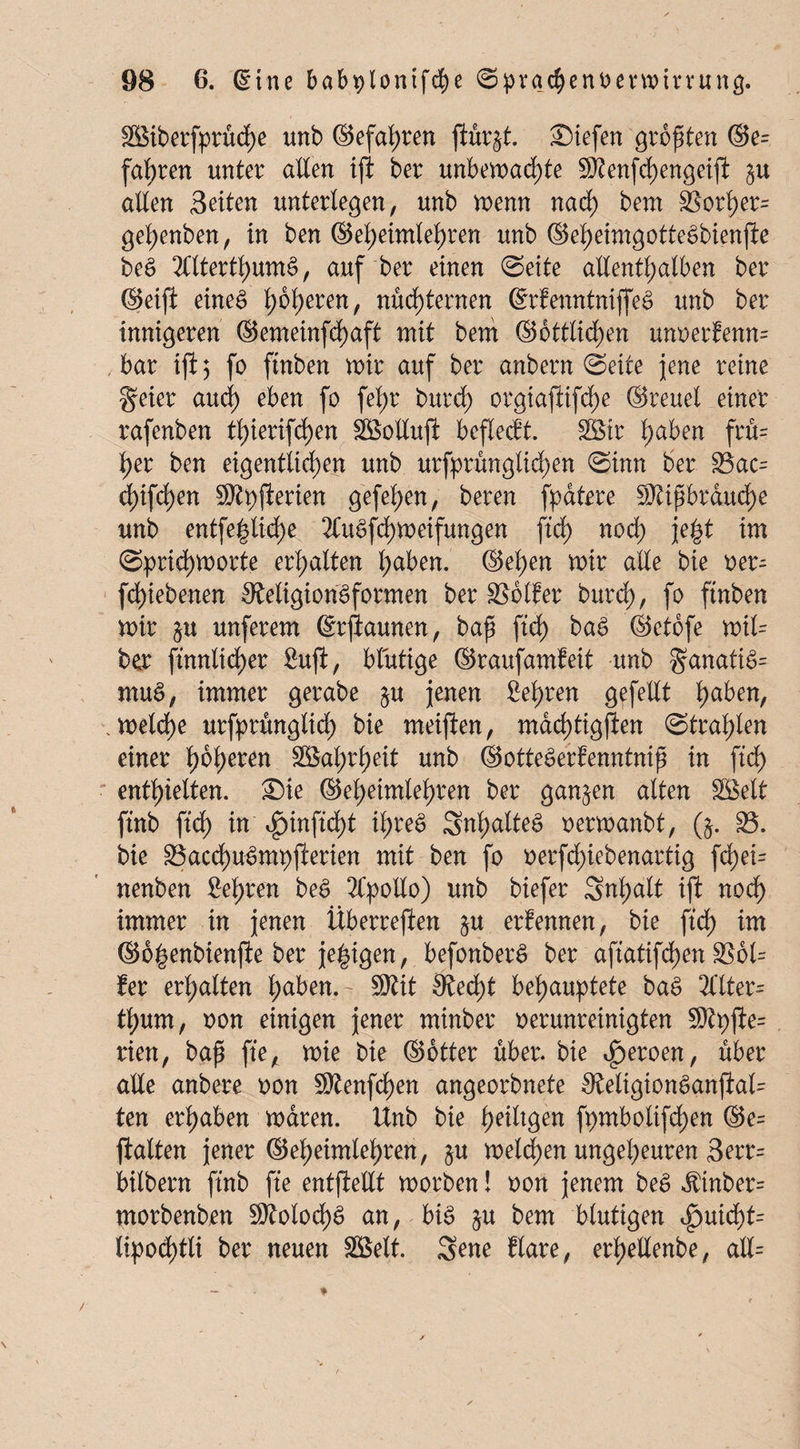 SBiberfprüche unb ©efahren ftürjt. Siefen größten ©e= fahren unter alten ift ber unbemad)te Menfchengeijl §u alten Seiten unterlegen, unb trenn nad) bem 33ort)er= gel;enben, in ben ©et)eimtet)ren unb ©eheimgotteSbienjie be£ 2ntertt)ume>, auf ber einen ©eite allenthalben ber ©eifi eines höheren, nüchternen ©rfenntniffeS unb ber innigeren ©emeinfd)aft mit bem Sittlichen unoerlenn= bar iji$ fo ftnben mir auf ber anbern ©eite jene reine geier aud) eben fo fehr burd) orgiaftifd)e ©reuet einer rafenben thierifdf)en Söolluft beflecft. SBir h&ben frfi= her ben eigentlichen unb urfprüngtid)en ©inn ber 33ac= cf)ifd)en SO'lpfierien gefehen, beren fpdtere Mißbrauche unb entfe^liche 2CuSfd)meifungen ftd) noch \e& im ©prid)morte erhalten haben, ©eben mir alle bie oer- fd)iebenen 9?eligionSfo$nen ber Golfer burd), fo ftnben mir §u unferem ©rjlaunen, baß ftd) baS ©etofe mil= ber ftnnltd)er fiuft, blutige ©raufamfeit unb §anatiS= muS, immer gerabe $u jenen lehren gefeilt .meidhe urfprünglid; bie meiften, mdd)ttg|len ©trabten einer \)b\)tuxi SBahrheit unb ©otteSerbenntniß in ftd) enthielten. Sie ©ehetmlel)ren ber ganzen alten SBelt ftnb ftd) in $inftd)t ihre$ SnhatteS oermanbt, ($. 35. bie SSacchu-Smpjierien mit ben fo oerfd;iebenartig fd)ei= nenben Sehren beS 2Cpollo) unb biefer Snhalt ift nod) immer in jenen Überreden §u ernennen, bie ftd) im ©o^enbienjle ber jetzigen, befonberS ber aftatifdßen SS6l= fer erhalten h<*ben.- Mit 0ted)t behauptete baS 2Ctter= tl;um, oon einigen jener minber oerunreinigten Mpjte= rien, baß fte, mie bie ©Otter über, bie heroen/ über alle anbere oon Menfd)en angeorbnete 9tetigionSanjial= ten erhaben rnctren. Unb bie hedtgen fpmbolifd)en ©e= jiatten jener ©eheimlehren, §u melden ungeheuren 3err= bitbern ftnb fte entjletlt morben! oon jenem beS $tnber= morbenben Molod)S an, bis §u bem blutigen $ui<fyt= lipodjtli ber neuen SHSelt. Sene Rare, erhellenbe, all=