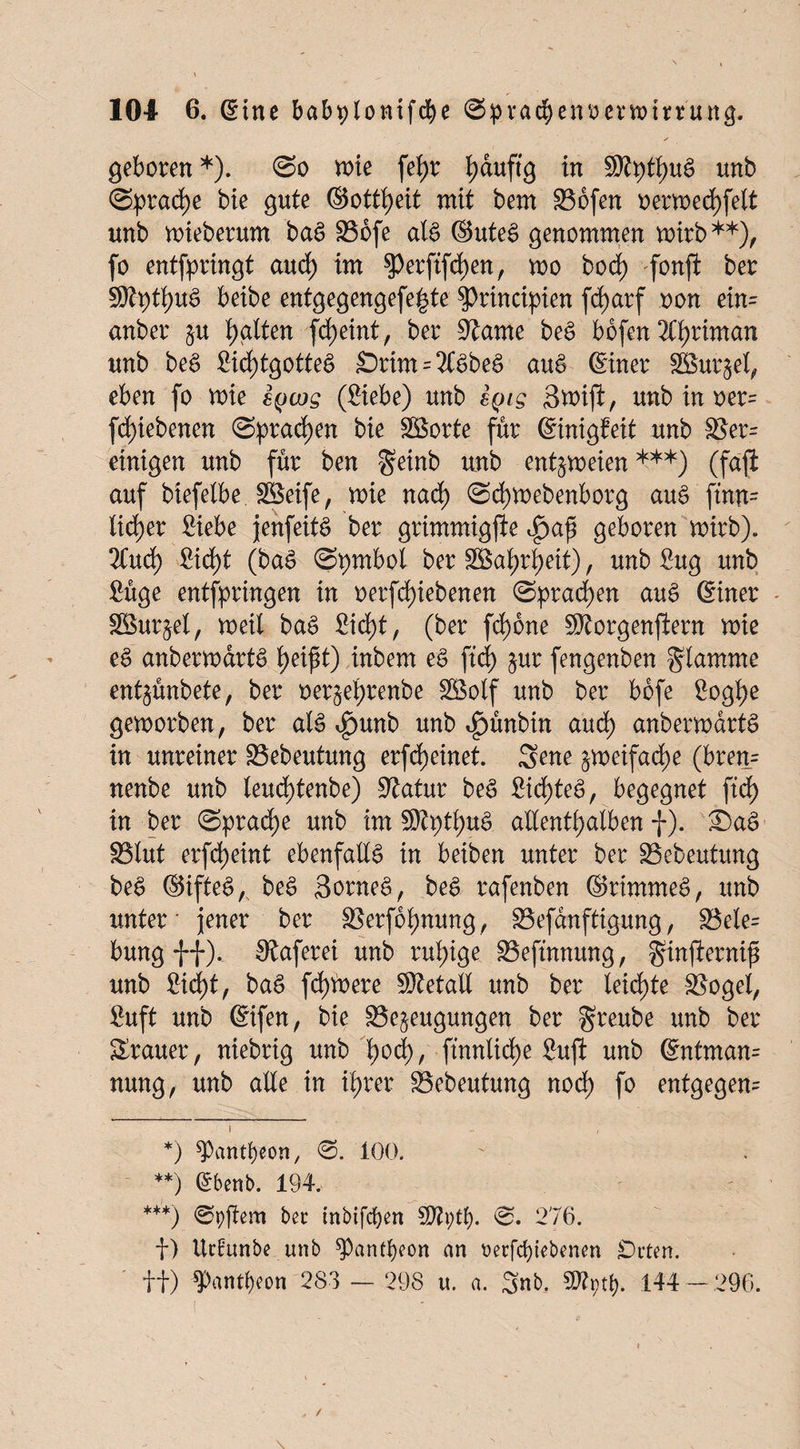 geboren*). (So mie fefyr fyduftg in s0tpthug unb (Sprache bie gute ©ottheit mit bem Sojen oermechfelt unb mieberum bag Sbfe alg ©uteg genommen mirb**), fo entfpringt auch im perftfchen, mo bod) fonft ber Stytfyuö beibe entgegengefe^te $>rincipien fd>arf oon ein= anber §u galten fd>eint, ber Same beg bbfen 2Chriman unb beg Sichtgotteg Srim = 2Cgbeg aug (Einer SSurjel, eben fo mie eycos (£iebe) unb iyig Smijl;, unb in oer= fd)iebenen ©praßen bie Söorte für (Einigfeit unb Ser= einigen unb für ben geinb unb entzweien***) (faft auf biefelbe. SBeife, mie nad) (Scfymebenborg aug ftnn- lieber £iebe jenfeitg ber grimmigfte ijpaf geboren mirb). 2Cud) £iä)t (bag ©pmbol ber Sßatyr^eit), unb £ug unb £üge entspringen in oerfd)iebenen (Sprayen aug (Einer Söur^el, meil bag Sicht, (ber fd)6ne Storgenjiern mie e£ anbermdrtg fyeifi) inbem eg ftd) §ur fengenben glamrne entjünbete, ber oer§et)renbe äöolf unb ber bbfe Soghe gemorben, ber alg i£mnb unb ^ünbin aud) anbermdrtg in unreiner Sebeutung erfreutet. Sene §meifad)e (bren= nenbe unb leud)tenbe) Statur beg £id^teg, begegnet ftdE> in ber «Sprache unb im SJtythttg allenthalben f). £)ag S3tut erfd)eint ebenfallg in beiben unter ber Sebeutung beg ®iftegA beg Sorneg, beg rafenben ©rimmeg, unb unter- jener ber Serfof;nung, Sefanftigung, Sele= bung ff). Saferei unb ruhige. Sefütnung, gmjlernif unb Sicht, bag fernere SRetall unb ber leichte Sögel, fiuft unb (Eifett, bie Se^eugungen ber greube unb ber Srauer, niebrig unb f)od), ftnnlicf>e Sufi unb (Entman= nung, unb alle in ihrer Sebeutung noch fo entgegen^ *) ^antfyeon, 0. 100. **) (Ebenb. 194. ***) ©pjtem bet tnbifcfyen ÜKpty. 0. 276. f) Urfunbe unb ^ant^on an t>erfcf)iebenen Orten, ff) *Pantf)eon 283 — 298 u. a. 3nb. SDfytf). 144 — 296.