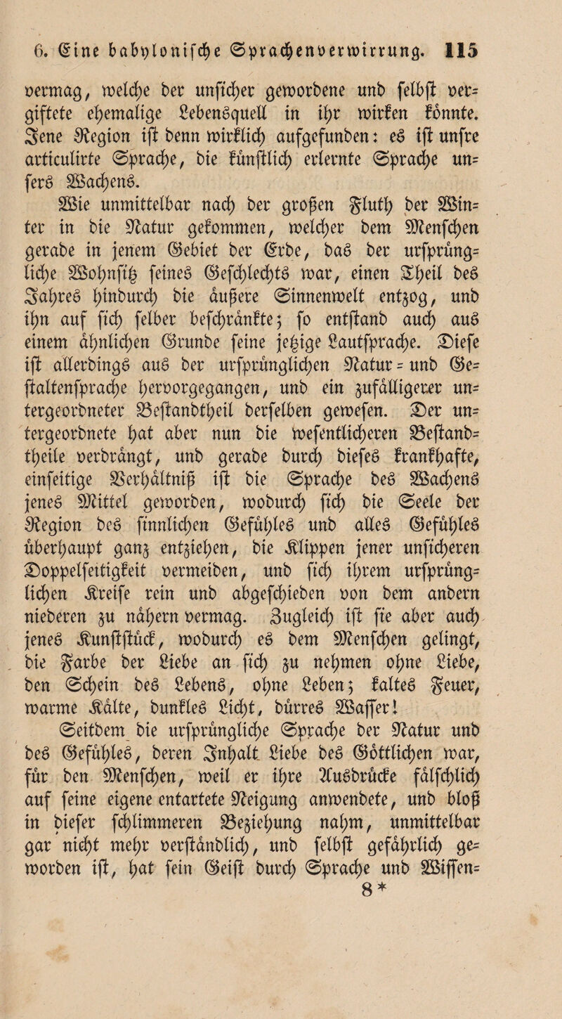 vermag, welche ber unftd)er geworbene tmb felbfi oer= giftete ehemalige SebenSquell in tyr wirten fonnte. Sene Legion iji benn nnrflicfy aufgefunben: eS ifl unfre articulirte ®pradE)e, bie fünjilid) erlernte (Sprache un= ferS 28ad)enS. £8ie unmittelbar nad) ber großen glutl) ber $8in= ter in bie Statur gekommen, welcher bem !$tenfd)en gerabe in jenem ©ebiet ber (Srbe, baS ber urfprung= tid>c 3Botynft§ feines @efd)led)tS war, einen £tyeil beS Saf;reS l)inburd) bie aupere (Sinnenwelt entzog, unb il)n auf ftcf) felber befd)ranfte; fo entftanb and) auS einem dl>nlid>cn ©runbe feine je|ige Sautfprad)e. Siefe iji allerbingS auS ber urfprünglidjen Statur - unb ®e= ftaltenfpradpe l;eroorgegangen, unb ein zufälligerer un- tergeorbneter S3ejianbtl)eil berfelben gewefen. £)er um tergeorbnete f)at aber nun bie Wefentlidjeren 33e(ianb= ti>eite oerbrdngt, unb gerabe burd) biefeS franffjafte, einfeitige S8erl)dltnip iji bie Sprache beS 2öad)enS jenes Mittel geworben, woburd) fid) bie «Seele ber Legion beS ftnnlidjen @efüf)leS unb alles ©efufyleS überhaupt ganz entgiei>en, bie Klippen jener unfreieren £>oppelfettigfeit oermeiben, unb ftcf) il;rem urfprung= liefen Greife rein unb abgefd)ieben oon bem anbern nieberen §u nähern oermag. Sugleicf) iji fte aber and) jenes ^unjifiücf, woburd) eS bem ^teufc^en gelingt, bie garbe ber Siebe an ftd) zu nehmen of)ne Siebe, ben Schein beS SebenS, ol)ne Seben 5 falteS geuer, warme $alte, bunfleS Sid)t, bürreS SSafferl Seitbem bie urfprunglid)e Sprache ber 9£atur unb beS ©eful)leS, bereu Sntyatt Siebe beS ©örtlichen war, für ben Stenfcfyen,' weil er if>re 2Cu.SbrMe falfd)lid) auf feine eigene entartete Neigung anwenbete, unb blop in biefer fcf)limmeren S3e§iel;ung nal;m, unmittelbar gar n id)t mel)r oerjianblid;, unb felbji gefall id) ge= worben iji, l)at fein ©eiji burd) Sprache unb Sßiffem 8*