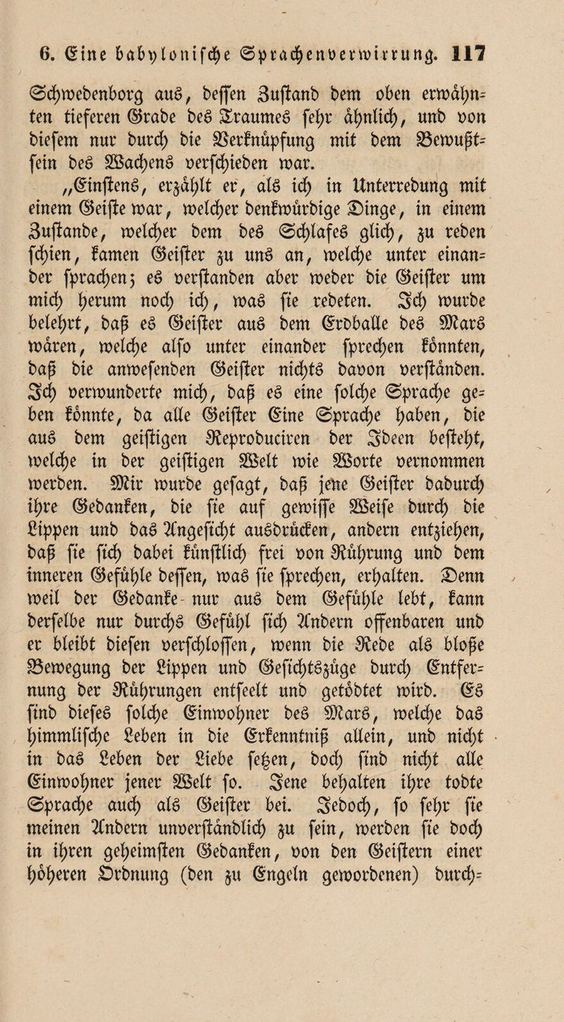 (Sdjmebenborcj aus, beffen Sujianb bem oben ermal;m ten tieferen (55rabe be$ &raume$ fei>r di?ntidE>, unb oon biefem nur burd) bie ffierfnüpfung mit bem 33emupt= fein beg 3öad)en£ oerfd)ieben mar. „©injienS, erjagt er; als id) in Unterrebung mit einem ©etfie mar, metdjer benfmürbige £)inge, in einem Sujianbe, meiner bem beS <2d)lafeS glid), %u reben fd)ien, famen ©eijier unS an, meldje unter einan= ber fprad)en> eS oerjianben aber meber bie ©eiffcer um mid) t)erum nod) id), maS fte rebeten. Sd) mürbe belehrt, bap eS ©eijier auS bem ©roballe beS 3Rar6 maren, meld)e alfo unter einanber fpredjen fbnnten, bap bie anmefenben ©eijier nichts baoon oerfianben. Sd) oermunberte mid), bap eS eine foldje Sprache ge= ben fonnte, ba ade ©eijier ©ine @prad)e fjaben, bie auS bem geijiigen Steprobuctren ber Sbeen befielt, meldje in ber geiftigen SBett mie SBorte oernommen merben. 9)iir mürbe gefagt, bap jene ©eijier baburd) ipre ©ebanfen, bie fte auf gemiffe SBeife burd) bie Sippen unb baS 2Cngeftd)t auSbrucfen, anbern entjieljen, bap fte ftd) babei fünjilid) frei oon Sprung unb ^em inneren ®efuf)le beffen, maS fte fpredjen, erhalten. £)enn meil ber ©ebanfe- nur aus bem ©efuljle lebt, fann berfelbe nur burd)S ®efüi>t ftd) 2frtbern offenbaren unb er bleibt biefen oerfcfylojfen, menn bie $£ebe als blope 33emegung ber Sippen unb ®eftd>t^§üge burd) ©ntfer= nung ber SRutyrungen entfeelt unb getobtet mirb. ©S ftnb biefeS foldje ©inmol)ner beS SftarS, meld)e baS l)immtifd)e Seben in bie ©rfenntnip allein, unb nid)t • in baS Seben ber Siebe fe£en, bod) ftnb nid)t alle ©inmoljner jener SBelt fo. Sene bemalten ii)re tobte (Sprache aud) als ©eijier bei. Sebod), fo fel;r fte meinen 2Cnbern unoerfianbltd) §u fein, merben fte bod) in if)ren geljeimjien ©ebanfen, oon ben ©eijiern einer t)6f>eren Srbnung (ben $u ©ngeln gemorbenen) burd)=