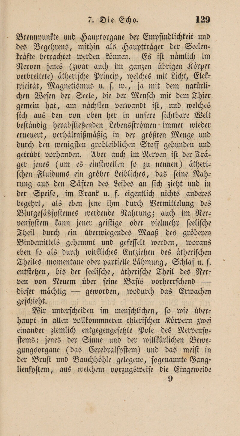 SSrennpunfte unb $aupto?gane ber @mpftnblid)Mt unb beS $3egel)renS, mithin als $aupttt$ger ber @eelem frdfte betrachtet werben formen. @S iji namlid) im Heroen jenes (jwar aud) im ganzen übrigen Äfirper verbreitete) dtl;erifcfje $Princip, welches mit 2id)t, @lef= tricitdt, SRagnetiSmuS u. f. w./ ja mit bem natürli= d;en äöefen ber Seele, bie ber 5$tenfd) mit bem St)ier gemein hat, am nad)flen r>erwanbt ifl, unb welches ftd) auS ben oon oben i)er in unfere ftd)tbare Söelt beftanbig fyerabfliejknben MenSftromen - immer wieber erneuert, oed;ditnifsmdfng in ber größten Sftenge unb burd) ben wentgpen grobleiblichen Stoff gebunben unb getrübt oor)anben. 2tber aud) im Heroen ifl ber Zm= ger jeneS (um eS einftweilen fo §u nennen) at^eri= fd)en gluibumS ein grober £eiblid)eS, baS feine rung auS ben ©aften beS fieibeS an ftd) §iei)t unb in ber Speife, im Sranf u. f. eigentlich nichts anbereS begehrt, als eben jene ihm burd) Vermittelung beS 23lutgefdffp{iemeS werbenbe Nahrung; auch im oenfpflem fann jener geiftige ober melmetjr feetifdje burd) ein überwiegenbeS $taajj beS gröberen SBinbemittelS gehemmt unb gefeffelt werben, worauf eben fo als burd) wirflicheS üntftkfym beS dt)erifd;en S)eite§ momentane ober partielle lldt;mung, Schlaf u. f. entfielen, bis ber feelifdje, dt)erifd)e S)eil be$ ,9Jer= oen non feuern über feine VaftS oorl;errfd)enb — biefer mastig — geworben, woburd) baS (Erwachen gefd)iel)t. Söir unterfd)eiben im menfd)tid)en, fo wie über¬ haupt in allen oollfommneren t)ierifd)en Körpern §wei einanber ziemlich entg eg eng efe ^ t e $>ole beS üfteroenfp- ftemS: jenes ber Sinne unb ber willkürlichen 23ewe= gungSorgane (baS (Serebralfpjiem) unb baS meift in ber SSrufl unb S3aud)hbf)ie gelegene, fogenannte ©ang= lienfpflem, auS weitem oor§ugSweife bie ©ngeweibe 9