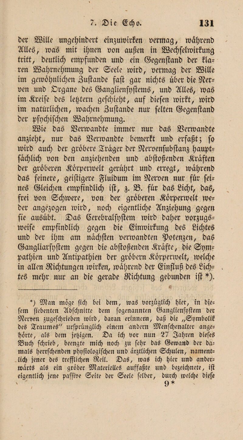 ber Wille ungehinbert ein^uwirfen vermag , wdhrenb Alles, was mit ihnen oon aupen in Wechfelwirfung tritt, beutltcf) empfunben unb ein ©egenfianb ber fta= ren Wahrnehmung ber (Seele wirb, oermag ber Wille im gewöhnlichen Sujianbe fafi gar nichts Aber bie 97er= ren unb Srgane beS ©angtienfpjiemS, unb Alles, waS im Greife beS (extern gefcl)ief)t, auf biefen wirft, wirb im natürlichen, wachen <3ujianbe nur feiten ©egenfianb ber ^fpd)ifd)en Wahrnehmung. Wie baS Sgerwanbte immer nur baS SBerwanbte an%ie1i)tf nur baS Skrwanbte bemerft unb erfaßt 5 fo wirb auch ber gröbere Srdger ber 9ieroenfubfian$ h^upt= farf)lid) oon ben an^iehenben unb abfiofenben Ärdften ber gröberen $6rperwelt gerührt unb erregt, wdhrenb baS feinere, geistigere gluibum im Herren nur für fei= neS ©leiden empftnblid) iji, j. S5. für baS Sicht, baS, frei oon Schwere, oon ber gröberen $örperwett m= ber ungezogen wirb, noch eigentliche Anziehung gegen fte auSubt. ©aS ©erebralfpjiem wirb bal;er oor§ugS= weife empftnblich gegen bie ©inwirfung beS 2id)teS unb ber ihm am nachfien oerwanbten ^otenjen, baS ©angliarfpjiem gegen bie abfiofenben Ärdfte, bie Spm= pathien unb Antipathien ber grobem Körper wett, weldhe in allen Dichtungen wirfen, wdhrenb ber ©influp beS £id)= * teS mehr nur an bie gerabe Dichtung gebunben iji *). *) Man möge ftd) bei bem, maS oor^ugttd) hier, in bte- fern ftebenten A6fchnttte bem fogenannten ©anglienfpftem bet: S^ewen gugefcbcteben wirb, baran erinnern, bap bie „Spmbolif beS SraumeS urfprünglich einem anbern Menfchenalter anges horte, als bem je|igen. ©a ict> rot nun 27 Sauren biefeS S5ucf> fchrieb, beengte mid) noch §tt fef)t baS ©ewanb ber ba* malS l)errfd)enben pi)pfioiogifd)en unb dr^tlidjen Stuten, namens .lieh jener beS trefflichen Deil. ©aS, roaS id) i)kt unb anber; wdrtS als ein grober Materielles auffaßte unb be$eid)nete, ijt eigentlich jene pafffoe Seite ber Seele felber, burch welche biefe