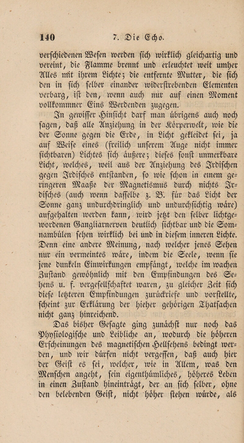 t>erfd)iebenen äßefen werben {ich wtrflich gleichartig unb vereint, bie flamme brennt unb erleuchtet weit untrer 2CdeS mit il)xm Sichte3 bie entfernte Butter, bie ftdf> ben in ftd; felber einanber wiberfirebenben ©lementen verbarg, ift ben, wenn and) nur auf einen Moment oodfommner ©inS Sßerbenben zugegen. Sn gewtffer ^)inftd)t barf man übrigens aud) nod; fagen, baf ade 2(n§ief;ung in ber ^crperwelt, wie bie ber ©onne gegen bie ©rbe, in £id)t gefleibet fei, ja auf SBeife eines (freilich unferem 2Cuge nicht immer ftd)tbaren) £id;teS ftd) dunere 3 biefeS fonji unmerfbare ßid)t, weIcheS, weit auS ber 2Cn^iel;ung beS Srbifdjen gegen Stbifch'eS entftanben, fo wie fd)on in einem ge= längeren SRaape ber SRagnetiSmuS burd) nichts Sr= bifd)eS (aud) wenn baffelbe S5*. für baS Sicht ber ©onne gan§ unburd)bring(id) unb unburd;ftd)tig wäre) aufgehalten werben fann, wirb je|t ben felber lid)tge= worbenen ©angliarneroen beuttirf) ftd;tbar unb bie 0ont= nambülen fel;en wirklich bei unb in biefem inneren Sichte. ®ewt eine anbere SReinung, nad) weiter jenes @ei)en nur ein oermeinteS wäre, inbem bie ©eele, wenn fte jene bunEeln ©nwirfungen empfangt, weld;e im wachen Sujianb gewöhnlich mit ben ©mpftnbungen beS @e= penS u. f. t>ergefedfd)aftet waren, $u gleicher Seit ftd) biefe teueren Smpftnbungen jurucfriefe unb oorfMlte, fdjeint §ur ©rflarung ber t)iel;er gehörigen St;atfad)en nicht gan^ i)inreid)enb. £)aS bisher ©efagte ging &undd)fi nur nod; baS 5d;pftologifd)e unb £eiblid)e an, woburd) bie i)bt;eren ©rfd)einungen beS magnetifd)en e£)edfehenS bebingt wer= ben, unb wir buffen nicht oergeffen, bap aud) tyier ber ©eiji eS fei, welcher, wie in OTem, waS ben 9Renfd)en angeht, fein eigentümliches, fieben in einen Suftanb t)ineintrdgt, ber an ftd; felber, ohne ben belebenben ©eift, nic^t hoher flehen würbe, als