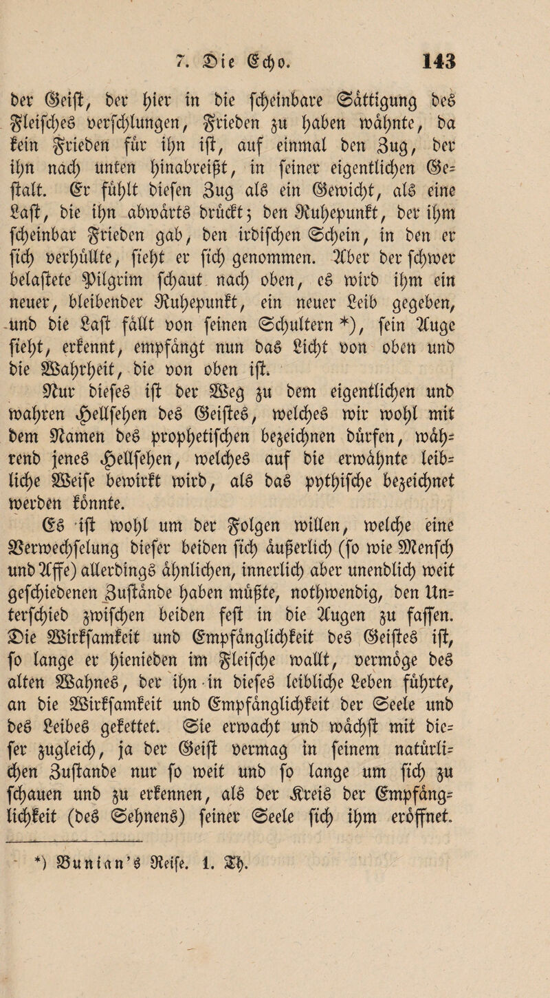 ber ©eip, bev ^ier in bie fdf)einbare Sättigung beS gteifcfjeS oerfdjlmtgen, grieben §u l)aben warnte, ba fein grieben für il;n ip, auf einmal ben 3ug, ber il)n nad; unten hwabreißt, in feiner eigentlichen ©e= palt, ©r fu^tt btefen 3ug als ein ©emidfp, afe eine Sap, bie ihn abmarts brücft 5 ben SRuhepunft, ber ihm fdfjänbar grieben gab, ben irbifdf>en (Schein, in ben er pdf) verhüllte, fleht er fid) genommen. 2tber ber ferner belapete Pilgrim fct)aut nach eS mtrb it;m ein neuer, bteibenber 9tul)epunft, ein neuer Mb gegeben, unb bie Sap fallt oon feinen (Schultern*), fein 2Cuge fleht, erlennt, empfangt nun baS Sicht oon oben unb bie Wahrheit, bie oon oben ip4 $twc biefeS ip ber 2$eg $u bem eigentlichen unb mähren ^ellfehen beS ©eipeS, meldf)eS mir mohl mit bem tarnen bee> prophttifd)en bezeichnen burfen, mah= renb jenes <£>ettfehen, meld)e3 auf bie ermdl;nte leib- ltrf>e Söeife bemirft mirb, als baS ppthifcfK beneidhnet merben fonnte. ©S ip molp um ber golgen mitten, metdf>e eine 3Sermed)felung biefer beiben pdf) äußerlich (fo mie SOtenfd) unb 2Cffe) atterbingS ähnlichen, innerlich aber unenblidf) meit gephiebenen 3updnbe hüben müßte, nothmenbig, ben Un= terfd)ieb zmiphen beiben fep in bie 2fugen §u faffen. ®ie SBirffamfeit unb ©mpfdnglichfeit beS ©eipeö ip, fo lange er hieben itn gteifdf)e mailt, oermoge beS alten 3$al)neS, ber ihn-in biefeS leibliche Seben führte, an bie SSSirffamfeit unb ©mpfanglidpeit ber (Seele unb beS SeibeS gefettet. (Sie ermadfp unb machp mit bie= fer zugleich, ja ber ©eip oermag in feinem natürli= dhen Supanbe nur fo meit unb fo lange um pdf) zu flauen unb z« erfennen, als ber $reiS ber ©rnpfdng^ lidpeit (beS <SehnenS) feiner (Seele pdf) il)m eröffnet. - *) S3unian’6 Otetfe. 1. 3$.