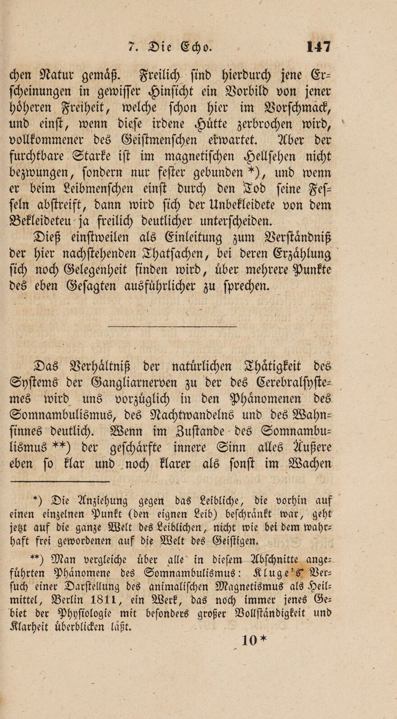 d)en 9latux gemdß. greilid; ftnb ^ierburd) jene (Er- Meinungen in gewiffer ein SSorbilb oon jener höheren Freiheit, welche fd)on hier im 3Sorfd)ma<f, unb einft, wenn biefe irbene *£)ütte ^erbrochen wirb, uollfommener beS ©eifhnenfd)en erwartet. Äber ber furchtbare ©tarfe ift im magnetifd)en <$eU\ei)en nicht bedungen, fonbern nur fefter gebunben*), unb wenn er beim 2eibmenfd)en einft burd) ben Sob feine gef= fein ab greift, bann wirb ftrf) ber Unbef leibete oon bem SBefleibeteu^ja freilich heutiger unterfd)eiben. £)ieß einftweilen als (Einleitung §um SSerjianbniß ber hier nachftef)enben £haifaci)en/ bei beren (Erzählung fid) noch Gelegenheit ftnben wirb, über mehrere fünfte beS eben ©efagten ausführlicher $u fpred)en. : ' v ' ’ 1 £>aS aSerhaltnip ber natürlichen Shdtigfeit beS ©pjlemS ber ©angliarneroen &u ber beS (Eerebralfyfte= meS wirb unS oor^üglid) in ben g}lmnomenen ^ (Somnambulismus, beS ^ad)tmanbelnS unb beS 2£ahn= ftnneS beutlid). SBenn im «Buftanbe beS ©omnambu^ liSmuS **) ber gefchdrfte innere ©inn alles Äußere eben fo flar unb noch klarer als fonjl im 3Bad)en *) Sie 2ln§iebung gegen baS leibliche, bte t>orf)m auf einen einzelnen ^punft (ben eignen ßeib) befdjrdnft war, gebt jefct auf bte ganje SDßelt beS leiblichen, nicht rote bei bem wahr* baft frei geworbenen auf bie SBelt beS ©einigen. **) $?an rergteicbe über atte in btefem 2lbfcbnitte ange= führten Phänomene beS Somnambulismus: dtluge’S* Söers fudb einer Sarjlellung beS antmaltfcben 2J?agnetiSmuS als QtiU mittel, Berlin 1811, ein &Berb, baS noch immer jenes ©es biet ber ^bpffoloök mit befonberS großer $ollftdnbigfeit unb Klarheit überblicken laßt. 10*