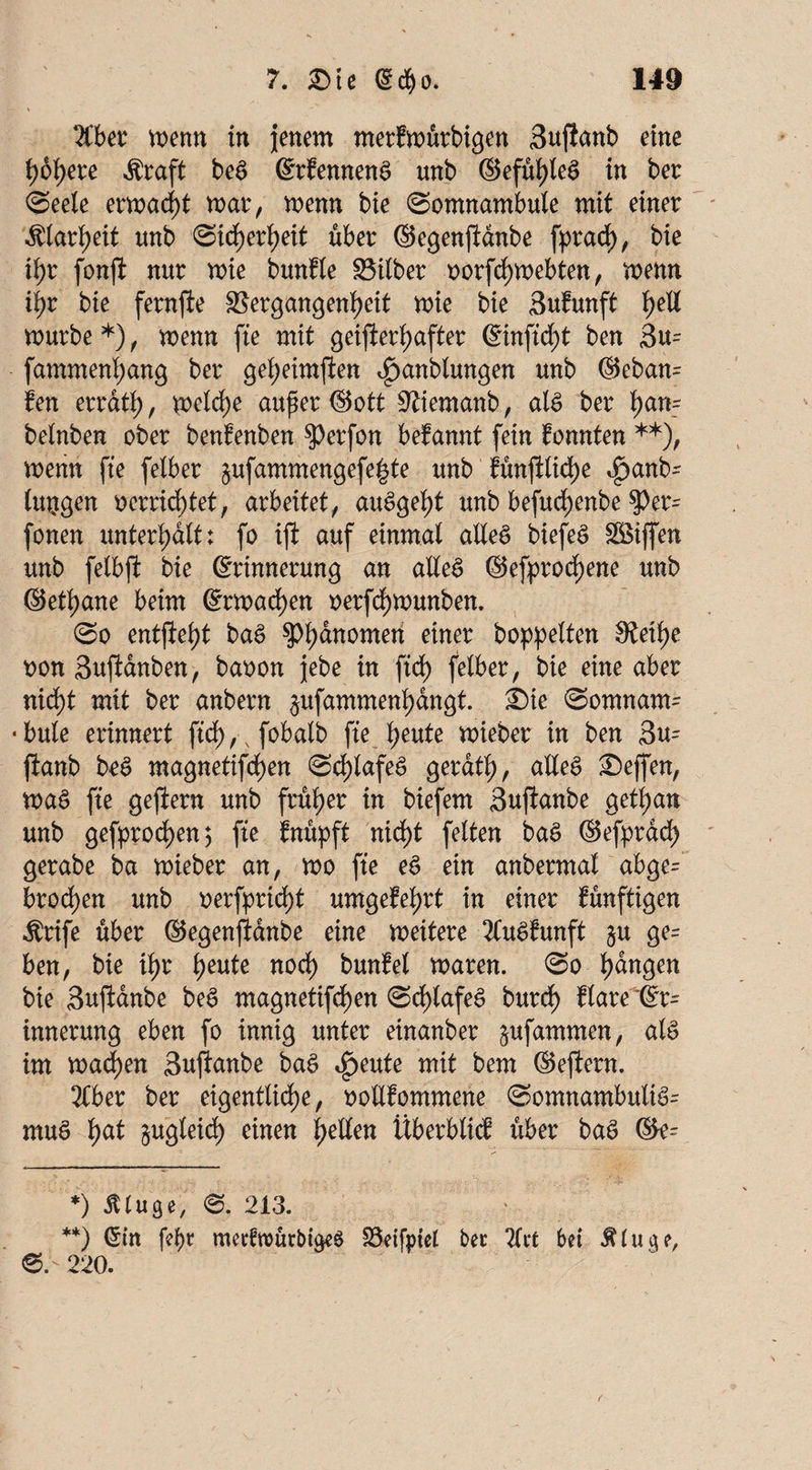 Tiber menn in jenem merfmürbigen Sujianb eine höhere «Sraft beS ©rfennenS unb ©efühleS in ber Seele ermaßt mar, menn bie Somnambule mit einer Älarfyeit unb Sichert>eit über ©egenjlanbe fprad), bte ib>r fonfi nur mie bunfle Silber oorfchmebten, menn tyz bie fernfte Vergangenheit mie bie Sufunft he$ mürbe*), menn fte mit geijlertyafter @inftcf)t ben 3u= fammenl;ang ber geheimften ^anblungen unb ©eban= fen errath, Ü^tche auf er ©ott Viemanb, als ber belnben ober benfenben $erfon befannt fein konnten **), menn fte felber §ufammengefe|te unb fünfHiche <£>anb' lujtgen oerrichtet, arbeitet, auSgeht unb befuchenbe $>er= fonen unterhalt: fo ifi auf einmal alles biefeS Riffen unb felbfi bie (Erinnerung an alles ©efprochene unb ©ethane beim @rmacf)en oerfchmunben. So entsteht baS ?>h^tt0me^ einer hoppelten 0Jeihe oon 3uftanben, baoon jebe in ftd) felber, bie eine aber nicht mit ber anbern ^ufammenhangt. ©ie Somnam¬ bule erinnert ftd>, v fobalb fte heute mieber in ben 3u= jianb bcS magnetifdf)en Schlafes gerdth, alles Seflfen, maS fte geftem unb früher in biefem Sujtanbe getljan unb gefprochen; fte fnüpft nicht feiten baS ©efprad) gerabe ba mieber an, mo fte eS ein anbermat abge= brochen unb oerfpricht umgekehrt in einer künftigen $rife über ©egenfidnbe eine meitere TCuSfunft ju ge= ben, bie ihr heute noch bunfel maren. So h<*n9en bie Suftanbe beS magnetifchen Scf)lafeS burcf) flare Er¬ innerung eben fo innig unter einanber ^ufammen, als im machen Suftanbe baS ^eute mit bem ©effcrn. 2Cber ber eigentliche, oollfommene SomnambuliS= muS hat §ugleid) einen heilen Überbticf über baS ©e^ *) iUuge, S. 213. **) ©in fe^>r metfrourbigeS Veifptel bet 2frt bet Äluge, 220.