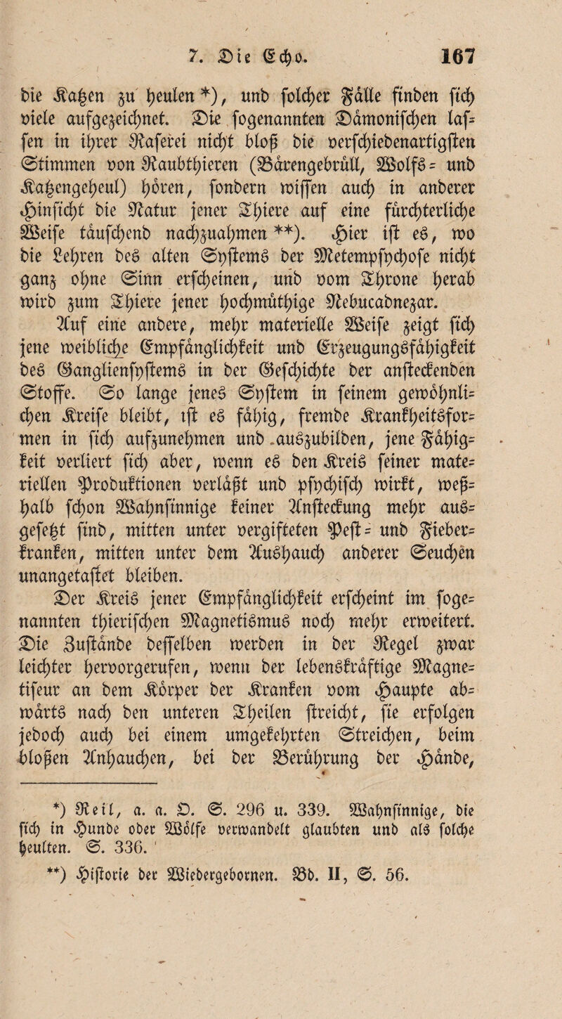 bie $a£en §u \)mkn *), unb fold)er gälte ftnben ftd> oiele aufgejeidmet. Sie fogenannten Samonifchen laf= fen in ihrer Q^aferet nid)t biofi bie oerfd)iebenartigflen (Stimmen non 0?aubti)ieren ($3drengebrüll, = unb $a|engeheul) i)bren, fonbern miffen aud) in anberer 4)inftd)t bie üftatur jener ^i)iere auf eine fürchterliche SBetfe tdufrf)enb nad^uahmen **). ^ier ifi eS, mo bie lehren beS alten ShftemS Der Metempfpchofe nicht gan§ ohne Sinn erfd)einen, unb oom &hrcme herak roirb §um Sl;iere jener b>odh)müthige 9£ebucabne§ar. 2(uf eine anbere, mehr materielle ££eife $eigt ftd) jene weibliche QhnpfdnglichMt unb (Sr^eugungSfahigfeit beS ($5anglienft)ftemS in ber ©efd)id)te ber anftecfenben Stoffe. So lange jenes Si)ftem in feinem gembhnli= chen Greife bleibt, tff eS fal)ig, frembe ^ranfl>eit^for- men in ftd) auf^unehmen unb „auSjubilben, jene gdl)ig= Mt verliert ftd) aber, wenn eS ben $retS feiner mate= riellen $>robuftionen oerla^t unb pf)d)ifch wirft, wefi= halb fd)on SÖahnftnnige feiner 2tnjlecfung mehr auS= gefegt ftnb, mitten unter oergifteten $)ejf = unb gieber= franfen, mitten unter bem 2CuShaud) anberer Seuchen unangetaftet bleiben. Ser $reiS jener H;m:pfdngtid)feit erfcheint im foge= nannten thierifchen Magnetismus nod) mehr erweitert Sie Sufidnbe beffelben werben in ber Siegel $war leichter h^roorgerufen, wenn ber lebenskräftige Magne= tifeur an bem Körper ber franfen oom Raupte ab= wartS nad) ben unteren Zweiten ftreicht, fte erfolgen jebod) aud) bei einem umgef ehrten Streichen, beim blopen 3Cnhaudhen, bei ber 33erut)rung ber <pdnbe, *) Steil, a. a. £). 0. 296 u. 339. SQBahnffnntge, bte ftd) tn $unbe ober SBolfe rerwanbelt glaubten unb al$ fotc^e beulten. 0. 336. 1 **) $i(iorte ber SBtebergebornen. 18b. II, 0. 56.