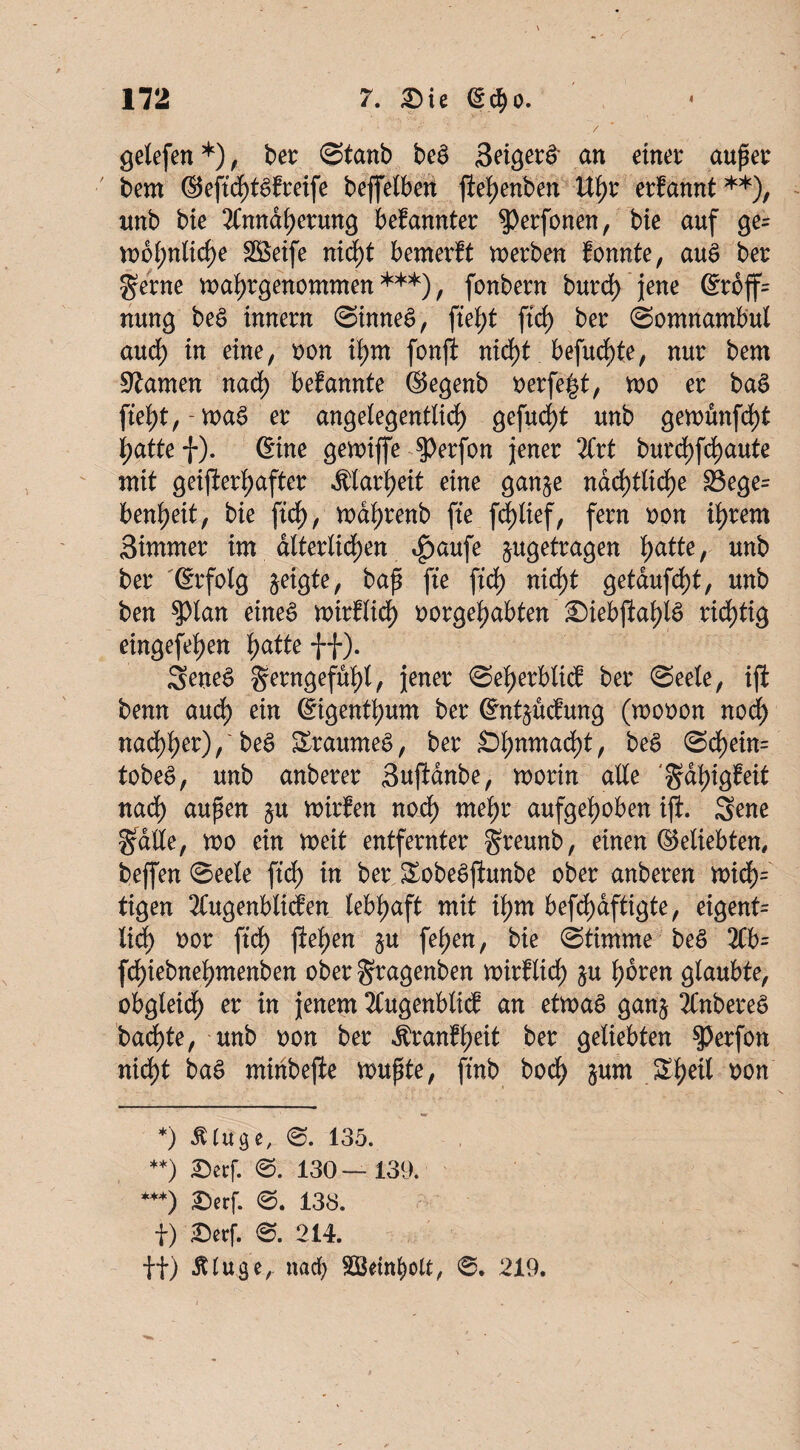 * ■ '' ' - ' / gelefen *), ber @tanb be3 Seigere an einet auf er bem ©eftcf)t$freife beffelberi ftehenben Uhr erfdnnt**), unb bie Annäherung bekannter $)erfonen, bie auf ge= U)6(;nlid)e Steife nicht bemerft werben tonnte, aue> bet gerne mahrgenommen ***), fonbern burch jene @rbff= nung bee> innern Sinnes, fiet)t ftd) ber (Somnambul auch in eine, oon ihm fonft nicht befudf)te, nur bem tarnen nach befannte ©egenb oerfe|$t, mo er ba3 fteht,-wa§ er angelegentlich gefud^t unb gemünfcf)t hatte f). 6ine gemiffe ^erfon jener litt burdffchaute mit geifterf;after Klarheit eine gan^e nächtliche 33ege= bereit, bie ftd), mahrenb fte fchlief, fern oon intern Simmer im. dlterlichen ipaufe jugefragen Ijatte, unb ber ©rfolg jeigte, bap fte ftd) nid)t getaufd)t, unb ben $lan eineö mtrflid) oorgefjabten ’Siebjiaf)iö richtig eingefel)en fyatte ff). 2ene$ gerngefüf)l, jener Seprblitf ber Seele, ift benn auch ein ©igenthum ber ©nt^ucbung (mooon nod) mifyet),' bee> £raumee>, ber Sl;nmad)t, be$ Scf)ein= tobe^, unb anberer Suftdnbe, worin alle gdhigf eit nad) aufen $u wirfen nod) mef;r aufgehoben ift. Sene gatte, wo ein weit entfernter greunb, einen ©eliebten, beffen Seele ftd) in ber £obe£ftunbe ober anberen widE)= tigen Augenblicken lebhaft mit tym befd)dftigte, eigent= lieh oor ftd) fte^en §u fet)en, bie Stimme bee> Ab= fchiebnehntenben ober gragenben wirklich §u hören glaubte, obgleich er in jenem Augenblick an etwas ganj AnbereS badete, unb oon ber Krankheit ber geliebten $erfon nicht baS minbefte voupte, ft'nb bodE) $um Shetl t)on *) fl läge, S. 135. **) £erf. 0. 130 — 139. ***) £>erf. 0. 138. f) JDerf. 0. 214. ft) Äluge,. nad) SSktnbolt, 0. 219.