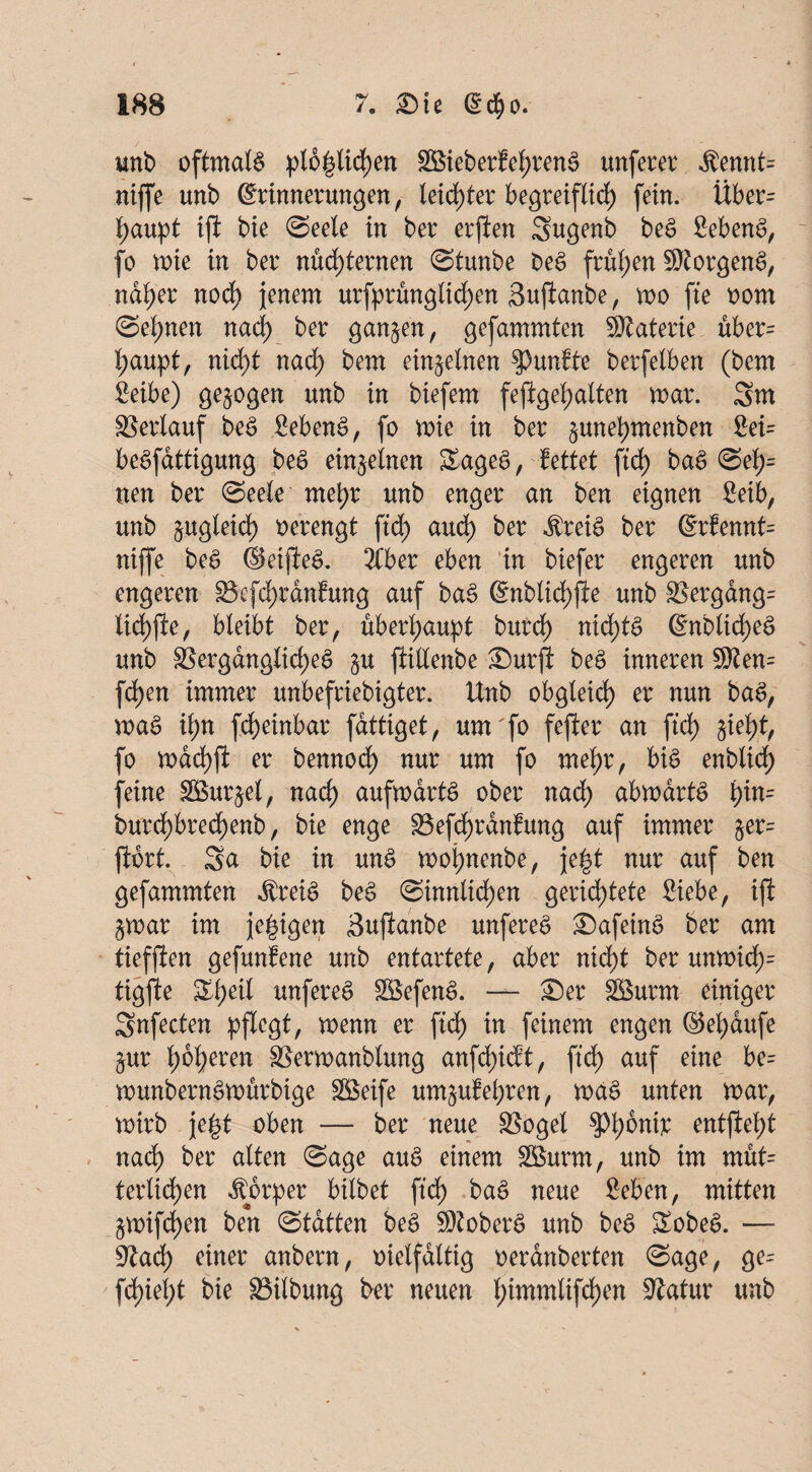 wnb oftmals pl6|ticf)en SBieberfehrenS unferer $ennt= niffe unb Erinnerungen, leidster begreiflich fein. Über= haupt iji bie (Seele in ber erjien Sugenb beS Sebent, fo wie in ber nüchternen (Stunbe beS frühen Borgens, naher nodh jenem urfprünglid)en Suftanbe, wo fte oorn @el;nen nad) ber ganzen, gefammten SRaterie über= haupt, nicht nad) bem einzelnen fünfte berfetben (bem Seibe) gezogen unb in biefem feftgel;atten mar. Sm Verlauf beS fiebenS, fo wie in ber §unef)menben 2ei= beSfattigung beS einzelnen SageS, fettet ftdh baS (Sef)= neu ber (Seele' mehr unb enger an ben eignen Mb, unb zugleich oerengt ftd) auch ^er $teiS ber @t:fennt= niffe beS ©etjleS. Ttber eben in biefer engeren unb engeren 85efdhtdn?ung auf baS Enblichfie unb $Bergang= lichjle, bleibt ber, überhaupt burdh nichts Enblid;eS unb Vergängliches §u jtillenbe SDurjl beS inneren 50ten= fchen immer unbefriebigter. Unb obgleich er nun baS, waS il;n fcheinbar fdttiget, um fo fefler an ftd) jieht, fo wdchjl er bennod) nur um fo mehr, bis enbüd) feine SSurjel, nach aufwärts ober nach abwartS \)in= burchbred)enb, bie enge S3efd)ranfung auf immer jer= ftort. Sa bie in unS wojwenbe, je|t nur auf ben gefammten dbreiS beS (Sinnlichen gerichtete Siebe, iji: £war im je^igen Sujlanbe unfereS £)afeinS ber am tieffien gefundene unb entartete, aber nicht ber umoid)= tigjie Ztyeil unfereS SSefenS. — £)er SBurm einiger Snfecten pflegt, wem er ftd) in feinem engen ®el)dufe §ur höheren SSerwanblung anfd)icft, ftd) auf eine be= wunbernSwürbige Steife um&ufehren, waS unten mar, mirb je|t oben — ber neue SBoget spante entfielt nach ber alten (Sage auS einem 2£urm, unb im müt= terlidhen Körper btlbet ftdh baS neue geben, mitten §mifd)en ben (Statten beS SDtoberS unb beS SobeS. — SJiadh einer anbern, vielfältig oerdnberten (Sage, ge= flieht bie Gilbung ber neuen hmxmlifchen Slatur unb