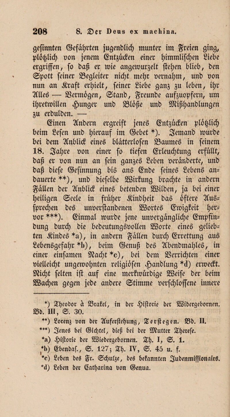 gefronten ©efahrten jugenblicf) munter im freien ging, pt6|tid) non jenem ©ntzüden einer t)immlif^en Siebe ergriffen, fo baß er wie angewurzelt flehen blieb, ben (Spott feiner Hegleiter nicht mehr oernahm, unb non nun an Äraft erhielt, feiner Siebe ganz leben, ihr 2ClleS— Vermögen, Stanb, greunbe aufzuopfern, um ihretwillen junger unb Hloße unb SDtißhanblungen Zu erbulben. — ©inen 2Cnbern ergreift jenes ©ntzücfen plo^lid) beim Sefen unb hierauf im ©ebet *). Semanb würbe bei bem 2Cnblid eines bldtterlofen Raumes in feinem 18. Sa^re non einer fo tiefen ©rleud)tung erfüllt, baß er oon nun an fein ganzes Seben oerdnberte, unb baß biefe ©efinnung bis anS ©nbe feines SebenS an= bauerte**), unb biefelbe HSirfung brachte in anbern fallen ber 2Cnblid eines betenben Silben, ja bei einer heiligen Seele in früher $inbheit baS öftere 3luS= fpred)en beS unoerfianbenen SöorteS ©wigfeit her= oor***). ©inrnal würbe jene unoerganglid)e ©mpftn= bung burd) bie bebeutungSoollen HSorte eines geliebt ten $inbeS *a), in anbern fallen burd) ©rrettung auS SebenSgefahr *b), beim ©enuß beS 2lbenbmaf)leS, in einer einfamen Hacht *c), bei bem Herrichten einer oielleid)t ungewohnten religiofen ^anblung *d) erwedt. üftidjt feiten ijl auf eine merfwürbige Söeife ber beim H$ad)en gegen jebe anbere Stimme oerfd)loffene innere *) £f)eo^t d SSrafet, in ber ^tffotie bet Sßtbetgebornen. Hb. III, S. 30. **) Sotenz non bet 2lufetßebung, SSetßegen. Hb. II. ***) 3eneS bei ©testet, btep bei bet Butter £()mfe. *a) Jpiflorte bet HSiebetgebotnen. Sb. I, 1. *b) Gtbenbaf., S. 127 * fy. IY, S. 45 u. f. *c) Seben beS St. Schufte, be$ befannten SubenmifftonairS. *d) Seben bet Katharina v>on ©enua.