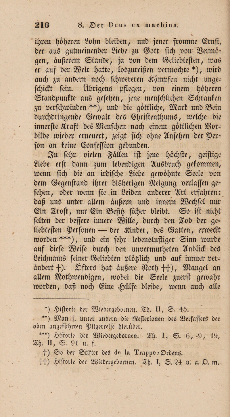 il;ren t>6^>eren So^n bleiben r unb jener fromme ©rnf, ber aus gutmeinenber Siebe §u ©ott ftd) oon 8$erm6= gen, dunerem Stanbe, ja non bem ©eltebtefien, maS er auf ber Söelt f)atte, loS^ureipen oermod)te *), mirb and) §u anbern nod) fd)mereren dampfen nid)t unge= fd)idt fein. Übrigens pflegen, oon einem l)6l)eren Stanbpunfte auS gefel>en, jene menfd)lid)en Scpranfen $u oerfchminben **), unb bie göttliche, 50?arf unb 23ein burd)bringenbe ©emalt beS (5l>rifientl>umS, meld)e bie innerjle $raft beS Sttenfcfyen nad) einem göttlichen 33or= bilbe mieber erneuert, §eigt ftd) o^ne 3lnfel)en ber 3>er- fon an feine ©onfeffton gebunben. Sn fef)£ fielen gaEen ift jene l;6d)fte, geiftige Siebe erffc bann §um lebenbigen 2CuSbrud) gefommen, menn ftd) bie an irbifd)e Siebe gemeinte Seele non bem ©egenfanb il;rer bisherigen Neigung oerlaffen ge= fei>en, ober menn fte in Seiben anberer 2Crt erfahren: bap unS unter aEem aupern unb innern 3öed)fel nur ©in Sroji, nur ©in S3eft£ ftd)er bleibt. So ift nid)t feiten ber beffere innere SöiEe, burd) ben Sob ber ge= liebteften ^erfonen— ber $inber, beS ©atten, ermecft morben ***), unb ein fel>r lebensluftiger Sinn mürbe auf biefe Söeife burd) ben unoermutl)eten 2lnblicf beS Seid)namS feiner ©eliebten plb|lxd) unb auf immer oer= dnbert f). Öfters'hat dupere 9toth ff), SKangel an aEem Stfothmenbigen, mobei bie Seele §uerji gemaljr morben, bap nod) ©ine f)ülfe bleibe, menn aud) aEe *) ^tftorte ber Söiebetgebornen. £t). II, ©• 45. **) f. unter anbern bie Sfeflepionen be$ s#erfaffet3 bet oben angeführten ^pUgerreife hierüber. ***) Jptjlorte ber SBtebergebornen. - £()• I? 6,-9, 19, St). II, @. 91 u. f. f) @o ber Stifter be$> da la Trappe s£Drben3.