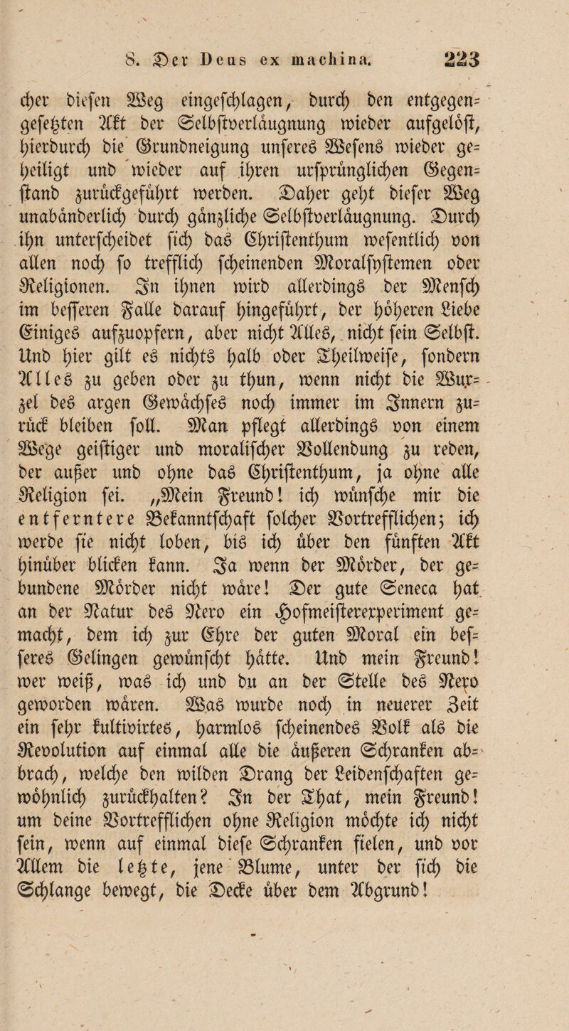 d)er tiefen 2Seg eingefcplagen, burrf) ben entgegen- gefe^ten litt ber ©etbjioerlaugnung lieber aufgelojl, hierburd) bte ©runbneigung unfereS VSefenS roteber ge= heiligt unb lieber auf ihren urfprünglid)en ©egen= fianb jurücfgeführt werben. £)aher geht biefer 2öeg unabanberlid) burd) gänzliche ©elbffoerlaugnung. Surdh ib>rt unterbleibet ftd) bae> ßtyrtftentfyum n>efentlid) oon allen nod) fo trefflich fcpeinenben SRoralfpjtemen ober Religionen. Sn il)nen wirb allerbingS ber Rtenfd) im befferen galle barauf l>ingefül>rt, ber l)6l)eren Siebe ©inigeS auf^uopfern, aber nid)t 2üteg, nid;t fein ©elbft. Unb l)ier gilt eS nid)t§ l)alb ober Sl;eilweife, fonbern 2ClleS §u geben ober $u tt)m, wenn nid)t bie SBu.r^- §el be§ argen ©ewachfeS nod) immer im Snnern §u= rücb bleiben foll. Rtan pflegt allerbing£ oon einem Söege geiftiger unb moralischer Vollenbung §u reben, ber auper unb ohne ba£ (Sl;rifientl)um, ja ohne alle Religion fei. „Rtein greunb! ich wünfd)e mir bie entferntere Vefanntfchaft fold)er Vortrefflichen; id) werbe fte nicht loben, big id) über ben fünften litt hinüber blicfen bann. Sn wenn ber SRorber, ber ge= bunbene Rtbrber nid)t wäre! £)er gute ©eneca l;at an ber Ratur beS Rero ein i^ofmeifiererperiment ge¬ macht, bem ich ©hre &er Ö^ten SRoral ein bef= fere£ ©elingen gewünfd)t l;ntte. Unb mein greunb! wer weip, wag id) unb bu an ber ©teile bee> Rep geworben waren. V$aS würbe noch in neuerer Seit ein fehr fultimrteö, harm^°^ fd)einenbe£ Voll aU bk Reoolution auf einmal alle bie auperen ©d)ranfen ab= brach, welche ben wilben Srang ber ^eibenfd>aften ge¬ wöhnlich jurftcfhalten ? Sn ber £ha*/ greunb! um beine Vortrefflichen ohne Religion mochte id) nicht fein, wenn auf einmal biefe ©cpranfen fielen, unb oor Mem bie le|te, jene Vlurne, unter ber fleh bie ©d)lange bewegt, bie £)ecfe über bem TCbgrunb! v ' ✓