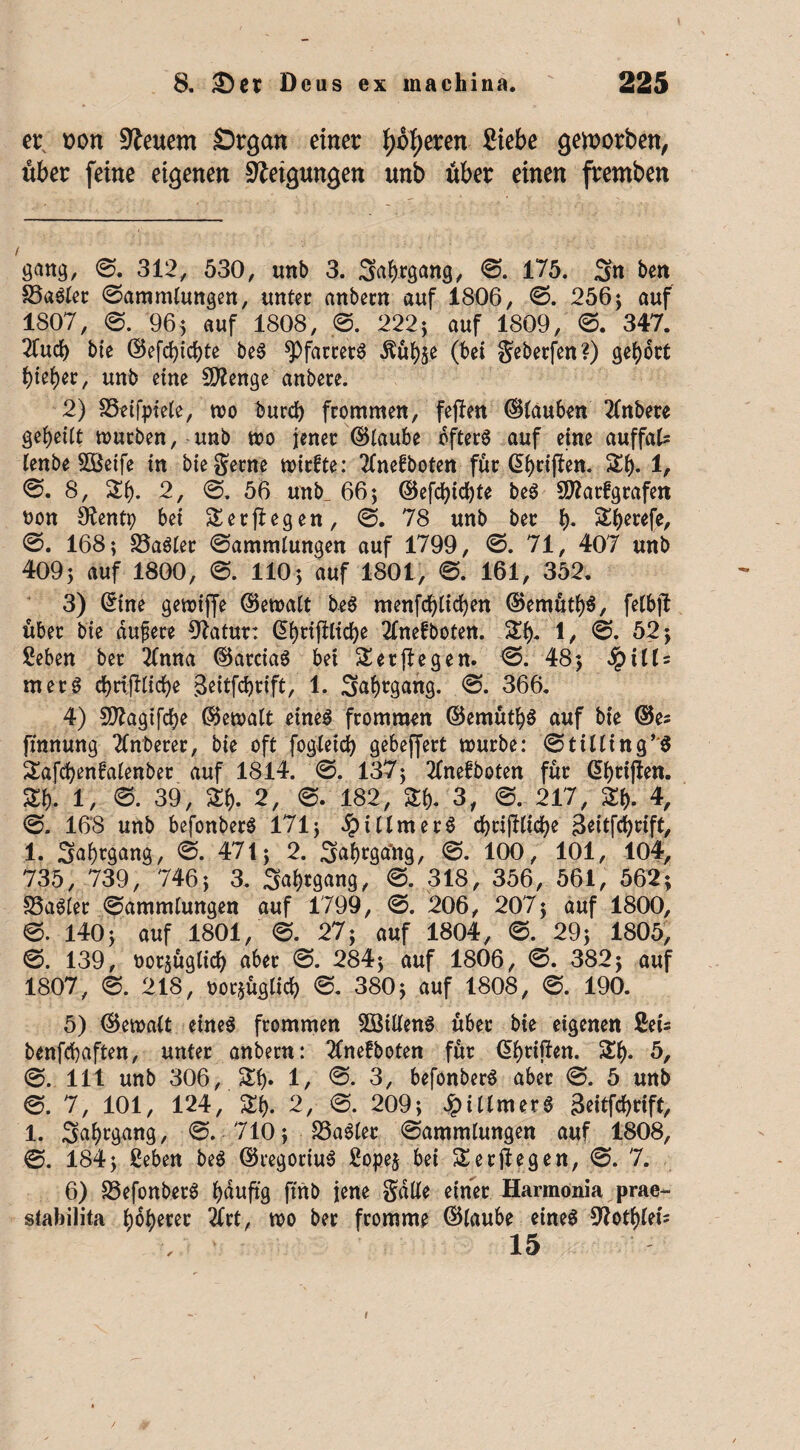 et; t>on feuern Stgan einet fjotyeten Siebe gewotben, übet feine eigenen Neigungen unb übet einen ftemben gang, 0. 312, 530, unb 3. Satans, 0. 175. Sn ben 33«Sler Sammlungen, unter anbern auf 1806, 0. 256} auf 1807, S. 96} auf 1808, 0. 222} auf 1809, 0. 347. 2fucf) bte ©efd)icbte beS ^Pfarrers -ftübje (bei geberfen?) gerbet f)ktyv, unb eine Stenge anbere. 2) SSetfptele, wo burd) frommen, fejfen ©tauben 2fnbete geteilt würben, unb wo jener ©taube öfters auf eine auffal* tenbe 533etfe in bte gerne wtrfte: Tfnefboten für @bti|fen. St). 1, 0. 8, St). 2, 0. 56 unb_ 66} ©efdbidjte beS ftflarfgrafen ton Sftentp bei Ser (legen, 0. 78 unb ber b- Sberefe, 0. 168; SSaSler Sammlungen auf 1799 , 0. 71, 407 unb 409} auf 1800, 0. 110} auf 1801, 0. 161, 352. 3) ©ine gewifje ©ewalt beS menfdjlicfyen ©emütb$, felbjl über bie dufere 91atur: ©t)rifiltd)e 2fnefboten. St)- 1, 0. 52} Seben ber 2fnna ©arctaS bet Ser (legen. 0. 48} Spills merS cbrifllicbe 3eitfd)rift, 1. Safjrgang. 0. 366. 4) Sttagtfcbe ©ewalt eines frommen ©emütf)S auf bte ©es fmnung 2Cnberer, bie oft fogletd) gebeffert würbe: Stitling’S Safd)enfatenber auf 1814. 0. 137} 3(nefboten für ©t)rifien. St). 1, 0. 39, St). 2, 0. 182, Sb. 3, 0. 217, Sb- 4, 0. 168 unb befonberS 171} #illmerS cbti|lltd)e 3ettfd)tift, 1. SabtgMg/ 0. 471} 2. Sab^gtfng, 0. 100, 101, 104, 735, 739, 746} 3. Seegang, 0. 318, 356, 561, 562; SSaSler Sammlungen auf 1799, 0. 206, 207} auf 1800, 0. 140} auf 1801, 0. 27} auf 1804 , 0. 29} 1805, 0. 139, torjüglicb aber 0. 284} auf 1806 , 0. 382} auf 1807 , 0. 218, torjüglicb 0. 380} auf 1808, 0. 190. 5) ©ewalt eines frommen SBillenS über bie eigenen Seis benfebaften, unter anbern: 2fnefboten für ©baffen. Sb* 5, 0. 111 unb 306, Sb» 1, 0. 3, befonberS aber 0. 5 unb 0. 7, 101, 124, Sb. 2 , 0. 209} JpitlmerS geitfebrift, 1. 3abcgan§/ S. 710} SSaSler Sammlungen auf 1808, 0. 184} Seben beS ©regoriuS Sope$ bei Ser liegen, 0. 7. 6) S3efonberS häufig ftnb jene gatte einer Harmonia prae- stabilita b)6^>eter 3frt, wo ber fromme ©laube eines 92otbfets 15