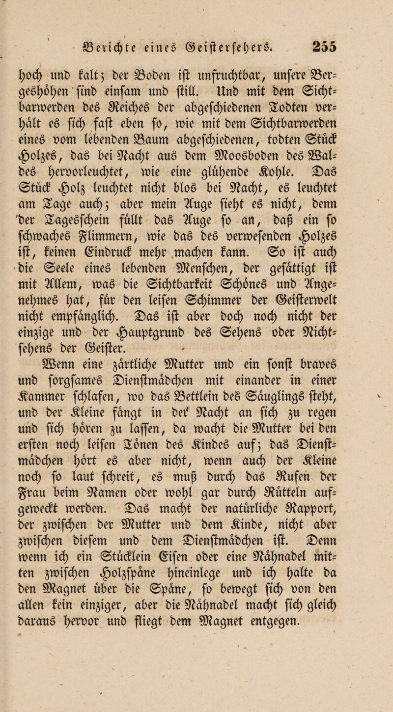 l;od) unb falt 5 ber 23oben ift unfrudjtbar, unfere 33er= ge^ot)en' ftnb einfam unb ftilt. Unb mit bem ©id)t- barwerben beS S£eid)ee> bei: abgefd)iebenen lobten oer= halt eS ftd) faft eben fo, rnie mit bem ©td)tbarmerben eines oom tebenben SSaum abgefd)iebetten, tobten ©tücf ^ot^eS, baS beiüftad)t auS bem 9ttooSboben beS Sßal= beS t)eroorleud)tet, mie eine glü^enbe Äo^le. SaS @tüd i^ol§ leuchtet nirf)t btoS bei Üftad)t, eS leuchtet am Sage and) 3 aber mein 2Cuge ftej)t eS nid;t, benn 'bet SageSfd)ein füllt baS 2Cuge fo an, bajj ein fo fd)mad)e$ glimmern, mie baS beS oermefenben ^ol^eS ift, feinen ©nbrucf mef>r machen famt. ©0 ift and) bie ©eele eineä lebenben 9ttenfd)en, ber gefdttigt ijl mit Ment, maS bie ©id)tbarfeit ©d)6neS unb 2tnge= neuntes l;at, für ben leifen ©dümmer ber ©eiftermett nid)t empfänglich- SaS’ift aber bod) noch nicht ber einzige unb ber ^auptgrunb beS ©etjenS ober 5Richt= fehenS ber ©eifter. Söenn eine §drtlid)e Butter unb ein fonft braoeS unb forgfameS Sienftmabd)en mit einanber in einer Kammer fd)lafen, mo baS SBettlein beS ©auglingS fiel)t, unb ber kleine fangt in bet* 9fcad)t an ftd) §u regen unb ftd) l)oren §u taffen, ba macht bie Butter bei ben erften nod) leifen Sbnen beS $inbeS auf; baS Sienft= mdbd)en l)6rt eS aber nicht, menn aud) ber kleine nod) fo laut fd)reit, eS muf burd) baS Büfett ber grau beim tarnen ober mol)t gar burch Bütteln auf= gement werben. SaS macht ber natürliche Rapport, ber ^mifdben ber Butter unb bem $inbe, nid)t aber ^mifd)en biefem unb bem Sienftmdbd)en ift. Senn wenn xd) ein ©tücf lein ©tfen ober eine 9?dhnabel mit= ten 3mifd)en $oljfp4ne \)minh$e unb ich tyalte ba ben Magnet über bie ©pdne, fo bewegt ftd) oon ben allen fein einziger, aber bie Sldhnabel mad)t ftd) gleich barauS l>emr unb fliegt bem Magnet entgegen.