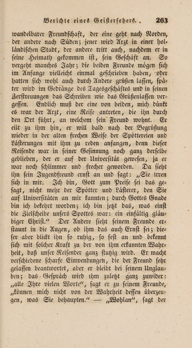 manbelbarer greunbfcpaft, ber eine gel>t nacp korben, ' bei: anbere nacp (Süben; jener n>irb 2Ci:%t in einer l)oU lanbifcpen (Stabt, ber anbere tritt and), nacpbem er in (eine Jpeimatp gefommen ift, fein ©efd^dft an. So oergept mancpeS Sapr$ bie beiben greunbe mögen fiel) im 21'nfange oieüeicpt einmal geschrieben l)aben, 'ober patten fiel) mopl and; burep 2Cnbere gruben laffen, Spä¬ ter mirb im ©ebrange beS SageSgefcpafteS unb in feinen Betreuungen baS Schreiben mie baS ©rüpenlaffen oer- gejfen. ©nblicp mup ber eine oon beiben, miep bünft eS mar ber 2Cr§t, eine Steife antreten, bie ipn burd) ben Srt fuprt, an meinem fein greunb mopnt. ©r eilt ipm l)in, er mill halb nacp ber SBegrüpung mieber in ber alten freien Söeife ber (Spöttereien unb 2ajierungen mit ipm zu reben anfangen, benn biefer 0£eifenbe mar in feiner ©efinnung noch ganz berfelbe geblieben, ber er auf ber Unioerfitat gemefen, ja er mar noep fcplimmer unb frecher gemorben. ®a ftept ihn fein Sugenbfreunb ernfi an unb fagt: „(Sie irren fiep in mir. Scp bin, ©ott §um greife fei baS ge= fagt, niept mepr ber (Spötter unb fidfierer, ben (Sie auf Unioerfitdten an mir fannten 5 burd) ©otteS ©nabe bin icp befeprt morbeng icp bin jept baS, maS einji bie Bielfcpeibe unferS SpotteS mar: ein einfältig gläu¬ biger ©prifi. ®er Jfnbere fiept feinem greunbe er= jiaunt in bie 2Cugen, ob ipm baS auep ©rnfi fei 5 bie= fer aber blieft ipn fo rupig, fo feffc an unb bekennt Sich mit folcper Äraft §u ber oon ipm erfannten £Bapr= heit, bap unfer ^eifenber ganz ftupig mirb. ©r mad;t üerfdpiebene feparfe ©inmenbungeft, bie ber greunb fepr gelaffen beantmortet, aber er bleibt bei feinem Unglau- ben) baS ©efpraep mirb tpm §ulept ganz §umiber: „alle Spre oielen Sßorte, fagt er ^u feinem greunbe, „fonnen miep niept oon ber SBaprpeit beffen überzeu¬ gen, maS (Sie bepaupten. — „äöoplan, fagt ber