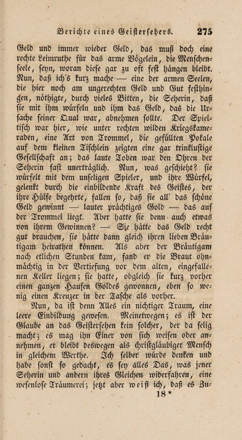 (Selb unb immer mieber (Selb, baS muß bod) eine redete Seimrutße für baS arme Vogelein, bie ®tenfd)en= feele, fepn, moran biefe gar $u oft feß hängen bleibt. Vun, baß idßS furj mache'— eine ber armen (Seelen, bie ßier nod) am ungerechten ©elb unb ©ut feftt)in- gen, nbtßigte, burch oieleS Bitten/ bie Seherin, baß ße mit ißm mürfeln unb il;m baS ©elb, baS bie Ur= fache feiner £lual mar, abneßmen follte. £)er Spieln tifd) mar hier, mie unter rechten milben dtriegSfamen raben, eine 2Crt oon Trommel, bie gefüllten ?)o!ale auf bem fleinen üXifd)leitt geigten eine gar trinflußige ©efellßhaft an 3 baS laute £oben mar ben £>hren bet Seherin faß unerträglich- Vun, maS gefd)ieht ? ße mürfelt mit bem unfeligen Spieler, unb ißre SBürfel, gelenft burch bie einbilbenbe $raft beS ©eißeS, ber ihre 4>ülfe begehrte, fallen fo, baß ße all’ baS fd>6ne ©elb geminnt — lauter prächtiges ©olb — baS auf ber Trommel liegt. 2Cber hatte ße benn* aud) etmaS von ihrem ©eminnen? — S;e hätte baS ©elb recht gut brauchen, fte hätte bann gleich ihren lieben Braun tigam hed'athen fdnnen. 211S aber ber Bräutigam nad) etlichen Stunben fam, fanb etv bie Braut ohn= mastig in ber Vertiefung oor bem alten, eingefallen nen Heller liegen 3 ße hatte, obgleich ße furj oorßer einen ganzen Raufen ©olbeS gemonnen, eben fo me= nig einen $reu§er in ber &afd)e als oorher. Vun, ba iß benn 20leS ein nichtiger Sraum, eine leere ©inbilbung gemefen. SMnetmegen 3 eS iß ber ©laube an baS ©eißerfeßen fein fold)er, ber ba felig mad;t 3 eS mag ißn ©iner oon ßd) meifen ober ann nehmen, er bleibt beSmegen als d)rißglaubiger $tenfd) in gleichem ^Berthe. Sd) felber mürbe benfen unb habe fonß fo gebaut, eS fep alles £>aS, maS jener Seherin unb anbern ihres ©leicßen miberfahren, eine mefenlofe Träumerei 3 jeßt aber meiß id>, baß # Sun . 18 *