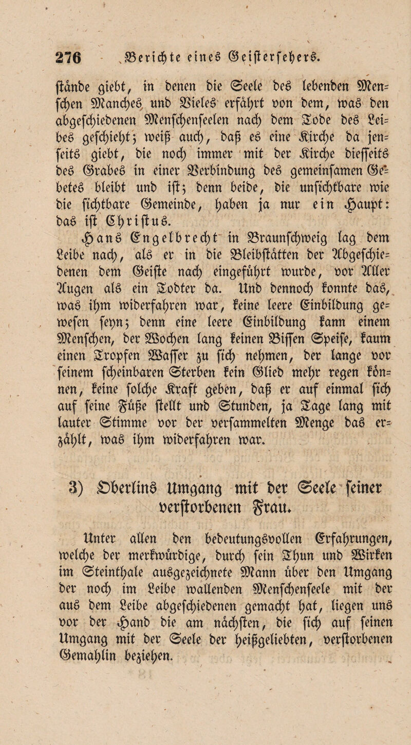 ßdnbe giebt, in benen bte (Seele be$ lebenben Sten= frf)en Stande tmb $>iele§ erfahrt non bem, ma$ ben abgefdßebenen Stenfdjenfeelen nad) bem Sobe beS £ei= be£ gefdßel)t; meiß aud), baß e£ eine $ird)e ba jen= feitS giebt, bie nod) immer mit ber $ird)e bießeit& be£ ©rabe£ in einer SSerbinbung beS gemeinfamen ©e‘ beteS bleibt unb iß; benn beibe, bie unßd)tbare mie bie fid)tbare ©emeinbe, haben ja nur ein 4>aupt: ba£ iß: @l)rißu£. $an$ ©ngelbred)t in Sraunßhmetg lag bem Seibe nad), als er in bie S3leibßtatten ber 2Cbgefd)ie= benen bem ©eiße nad) eingeführt mürbe, nor 2Cller 2Cugen al£ ein Achter ba. Unb bemtod) fonnte bag, ma§ ihm miberfaßren mar, feine leere ©inbilbung ge= mefen fet)n; benn eine leere ©inbilbung fann einem Stenfeßen, ber 38od)en lang feinen Söißen Speife, faum einen Sropfen SBaffer §u ßd) nehmen, ber lange nor feinem ßheinbaren (Sterben fein ©lieb mehr regen fon= nen, feine folcfje $raft geben, baß er auf einmal ßd) auf feine guße ßellt unb Stunben, ja Sage lang mit lauter (Stimme oor ber oerfammelten Stenge bae> er= ^af>lt, mag il)m miberfa^ren mar. ' j . • 3) £>f>et1itta Umgang mit ber ©ce(e feiner nerjiorbenen Statt. Unter allen ben bebeutungSnollen ©rfaßrungen, meld)e ber merfmürbtge, burd) fein Sl)un unb Sßirfen im Steinthale au£ge§eid)nete Stann über ben Umgang ber nod) im £eibe mallenben Stenfcfyenfeele mit ber au$ bem 2eibe abgefd>iebenen gemacht f>at, liegen unö nor ber *£>anb bie am ndd)ßen, bie ßd) auf feinen Umgang mit ber Seele ber heißgeliebten, oerßorbenen ©emafßin beziehen.