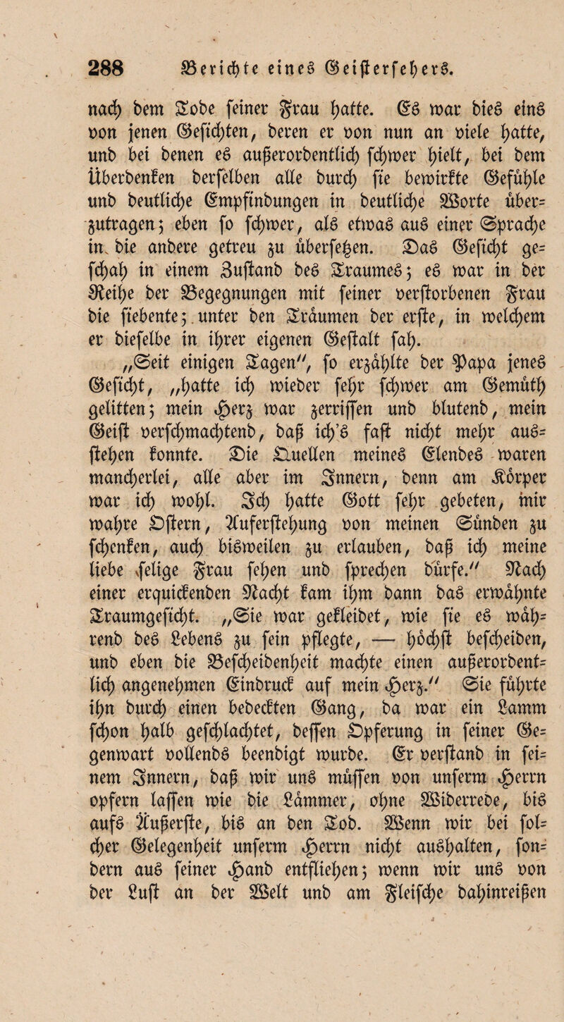 nach bem Sobe feiner grau hafte. SS mar bieS eins non jenen ©eftd)ten, beren er oon nun an oiele hatte, unb bei benen es auperorbentlid) ferner f)ielt, bei bem Überbenfen berfelben alle burd) fte bemirfte ©efühle unb beutlid)e Smpftnbungen in beutlid)e SSorte über= jutragen; eben fo ferner, als etmaS auS einer (Sprache in. bie anbere getreu §u überfein. £)aS ©eftd)t ge= fchal; in einem Sujtanb beS SraumeS; eS mar in ber 0tei^e ber Begegnungen mit feiner oerjiorbenen grau bie ftebente;. unter ben Staunten ber erjte, in meinem er biefelbe in it>rer eigenen ©eftalt fab>. „(Seit einigen Sagen, fo erzählte ber $apa jenes ©efidjt, „hatte ich mieber feljt ferner am ©emuth gelitten; mein ^er^ mar griffen unb blutenb, mein ©eift oerfdf)mad)tenb, bap icf)’S faji nicht mehr auS= fielen fonnte. ®ie Quellen meines SlenbeS maren mancherlei, alle aber im Snnetn, benn am Körper mar id) motyl. Sd) l>atte ©ott fel;r gebeten, mir mal)re Sftern, 2fuferftel)ung oon meinen (Sünben §u fdjenfen, auch biSmeilen §u erlauben, bap ich meine liebe vfelige grau fel)en unb fpred)en burfe. 9tad) einer erquicbenben Stacht bam tym bann baS ermahnte Sraumgeftd)f. „(Sie mar gebleibet, mie fte eS mdl;- renb beS £ebenS ju.fein pflegte, — bjodhft beleihen, unb eben bie Befd)eibenheit madhte einen auperorbent= lieh angenehmen Stnbtucb auf mein 4>er$. (Sie führte ihn burch einen bebeebten ©ang, ba mar ein 8amm fdhon halb gefd)lad)tet, beffen Opferung in feiner ®e= genmart oollenbS beenbigt mürbe. Sr oerftanb in fei= nem Snnern, bap mir unS muffen oon unferm <£>errn opfern lajfen mie bie Kammer, ohne SBiberrebe, bis aufs Äuperfte, bis an ben Sob. Söenn mir bei fol= eher Gelegenheit unferm ^>errn nid>t auSl;atten, fon= bern auS feiner i^anb entfliehen; menn mir unS oon ber 8ujl an ber SBelt unb am gleifd>e bahinreipen