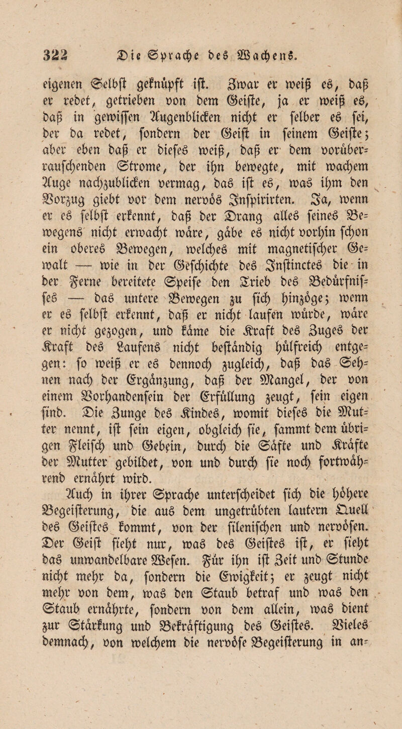 eigenen Selbf geknüpft if. 3mt er meip eS, bap er rebet, getrieben oon bem ©eife, ja er meip eS, bap in gegriffen Äugenblidken nid>t er felber eS fei, ber ba rebet, fonbern ber ©eif in feinem ©eife; aber eben bap er biefeS meip, bap er' bem oorüber= raufdjenben Strome, ber fyn bemegte, mit mauern Äuge nadföublicfen oermag, baS ift eS, maS il;m ben Borpg giebt oor bem nerooS Snfpirirten. Sa, menn er ei felbft erkennt, bap ber £)rang alXeö feinet Be- megenS nidf ermaßt mdre, gäbe eS rtid)t oorlfn fd)on ein oberes Bemegen, meld)eS mit magnetifcfyer ©e= malt — mie in ber ©efdfcbte beS SnftincteS bie in ber gerne bereitete Speife ben Srieb beS Bebürfnif= feS — baS untere Bemegen p ftd) b>in^dge 5 menn er eS felbf erfennt, bap er nid)t taufen mürbe, mdre er nidf gezogen, unb käme bie $raft beS BugeS ber $raft beS £aufenS nid)t befanbig tptfreid) entge^ gen: fo meip er eS bennod) pgteid), bap baS Sei)= nen nad) ber ©rganpng, bap ber Stängel, ber oon einem Borljanbenfein ber ©rfütlung $eugt, fein eigen ftnb. ®ie Bunge beS dtinbeS, momit biefeS bie Stut= ter nennt, ift fein eigen, obgteid) fte, fammt bem ubri= gen gleifd) unb ©ebein, burd) bie Safte unb Kräfte ber Stifter gebilbet, oon unb burd) fte nod) fortmdfy= renb erndl;rt mirb. Äud) in iljrer Sprache unterfd)eibet ftd) bie t>6b>cre Begeiferung, bie auS bem ungetrübten lautern £lueli beS ©eifeS kommt, oon ber ftlenifd)en unb nerobfem £er ©eif fielet nur, maS beS ©eifeS if, er fiel)t baS unmanbelbare Söefen. gür if>n ift Beit unb Stunbe nid)t mef)r ba, fonbern bie ©migkeit; er §eugt nid)t mefr oon bem, maS ben Staub betraf unb maS ben Staub ernährte, fonbern oon bem allein, maS bient pr Stärkung unb Bekräftigung beS ©eifeS. BieleS bemnad^, oon meldjem bie nerobfe Begeiferung in am