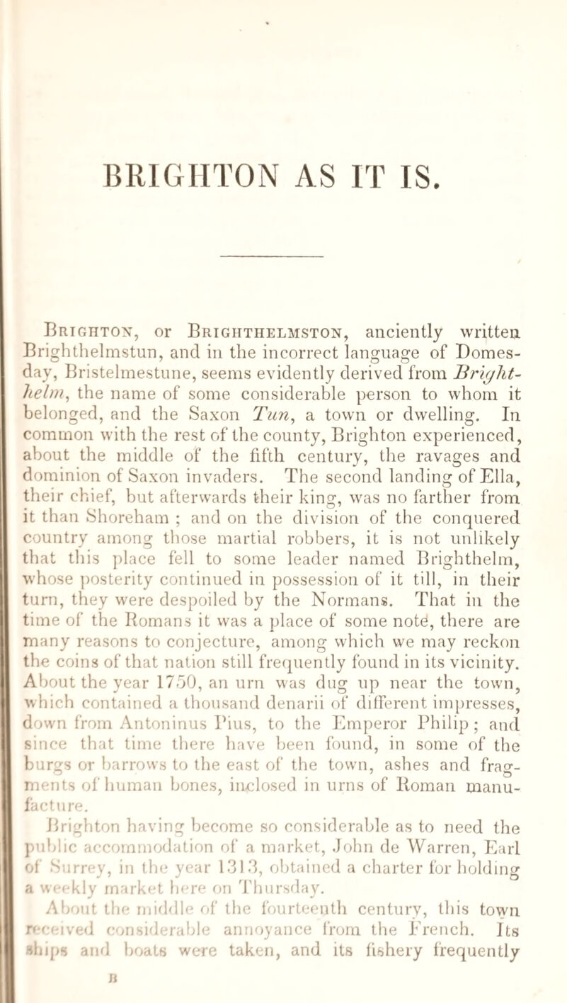 BRIGHTON AS IT IS. Brighton, or Brighthelmston, anciently written Brighthelmstun, and in the incorrect language of Domes¬ day, Bristelmestune, seems evidently derived from Bright- helm, the name of some considerable person to whom it belonged, and the Saxon Tun, a town or dwelling. In common with the rest of the county, Brighton experienced, about the middle of the fifth century, the ravages and dominion of Saxon invaders. The second landing of Ella, their chief, but afterwards their king, was no farther from it than Shoreham ; and on the division of the conquered country among those martial robbers, it is not unlikely that this place fell to some leader named Brighthelm, whose posterity continued in possession of it till, in their turn, they were despoiled by the Normans. That in the time of the Romans it was a place of some notd, there are many reasons to conjecture, among which we may reckon the coins of that nation still frequently found in its vicinity. About the year 1750, an urn was dug up near the town, which contained a thousand denarii of different impresses, down from Antoninus Pius, to the Emperor Philip; and since that time there have been found, in some of the burgs or barrows to the east of the town, ashes and frag¬ ments of human bones, kudosed in urns of Roman manu¬ facture. Brighton having become so considerable as to need the public accommodation of a market, John de Warren, Earl of Surrey, in the year 1313, obtained a charter for holding a weekly market here on Thursday. About the middle of the fourteenth century, this town received considerable annoyance from the French. Its ships and boats were taken, and its fishery frequently