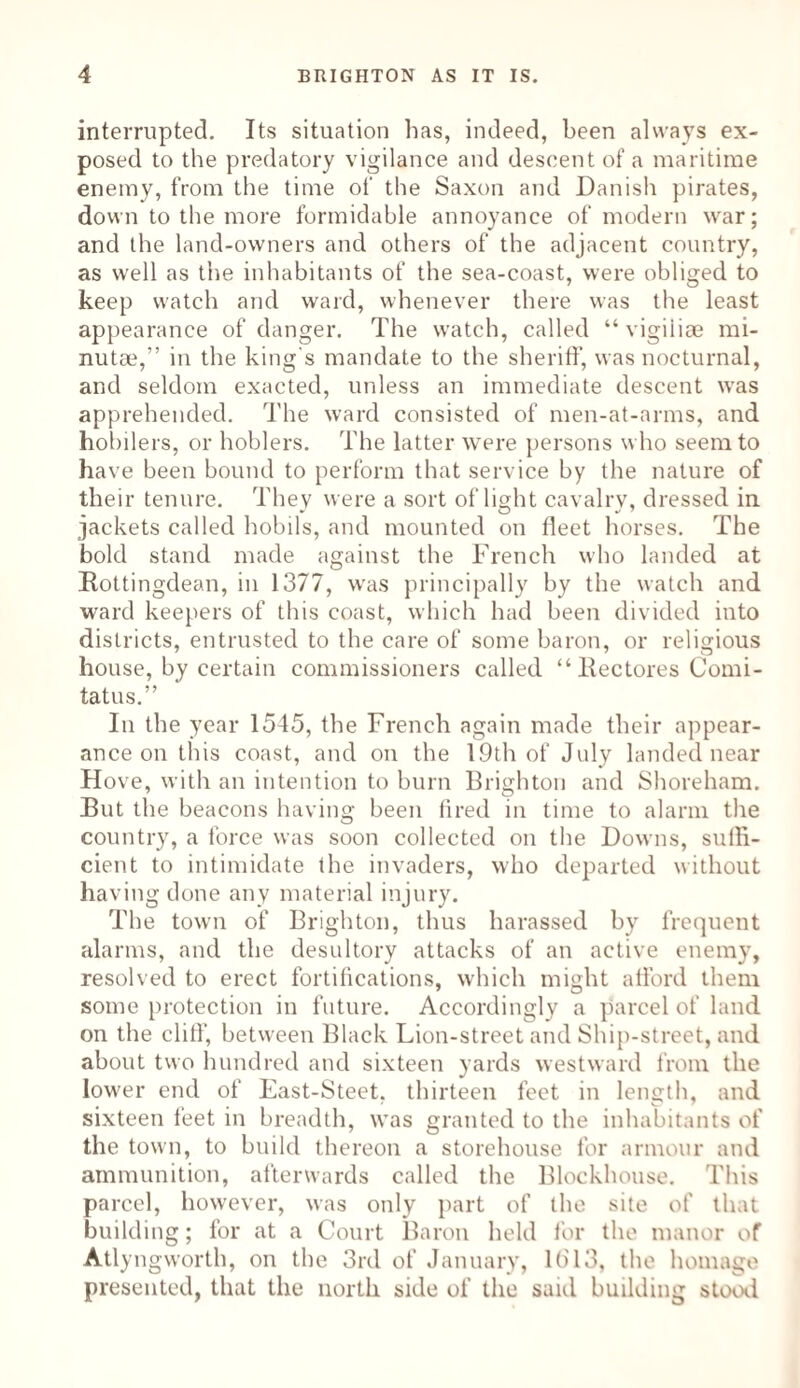 interrupted. Its situation has, indeed, been always ex¬ posed to the predatory vigilance and descent of a maritime enemy, from the time of the Saxon and Danish pirates, down to the more formidable annoyance of modern war; and the land-owners and others of the adjacent country, as well as the inhabitants of the sea-coast, were obliged to keep watch and ward, whenever there was the least appearance of danger. The watch, called “ vigiiiae mi- nutae,” in the king's mandate to the sheriff, was nocturnal, and seldom exacted, unless an immediate descent was apprehended. The ward consisted of men-at-arms, and hobilers, or hoblers. The latter were persons who seem to have been bound to perform that service by the nature of their tenure. They were a sort of light cavalrv, dressed in jackets called hobils, and mounted on fleet horses. The bold stand made against the French who landed at Rottingdean, in 1377, was principally by the watch and ward keepers of this coast, which had been divided into districts, entrusted to the care of some baron, or religious house, by certain commissioners called “ llectores Comi- tatus.” In the year 1545, the French again made their appear¬ ance on this coast, and on the 19th of July landed near Hove, with an intention to burn Brighton and Shoreham. But the beacons having been fired in time to alarm the country, a force was soon collected on the Downs, suffi¬ cient to intimidate the invaders, who departed without having done any material injury. The town of Brighton, thus harassed by frequent alarms, and the desultory attacks of an active enemy, resolved to erect fortifications, which might afford them some protection in future. Accordingly a parcel of land on the cliff', between Black Lion-street and Ship-street, and about two hundred and sixteen yards westward from the lower end of East-Steet, thirteen feet in length, and sixteen feet in breadth, was granted to the inhabitants of the town, to build thereon a storehouse for armour and ammunition, afterwards called the Blockhouse. This parcel, however, was only part of the site of that building; for at a Court Baron held for the manor of Atlyngworth, on the 3rd of January, lb'13, the homage presented, that the north side of the said building stood