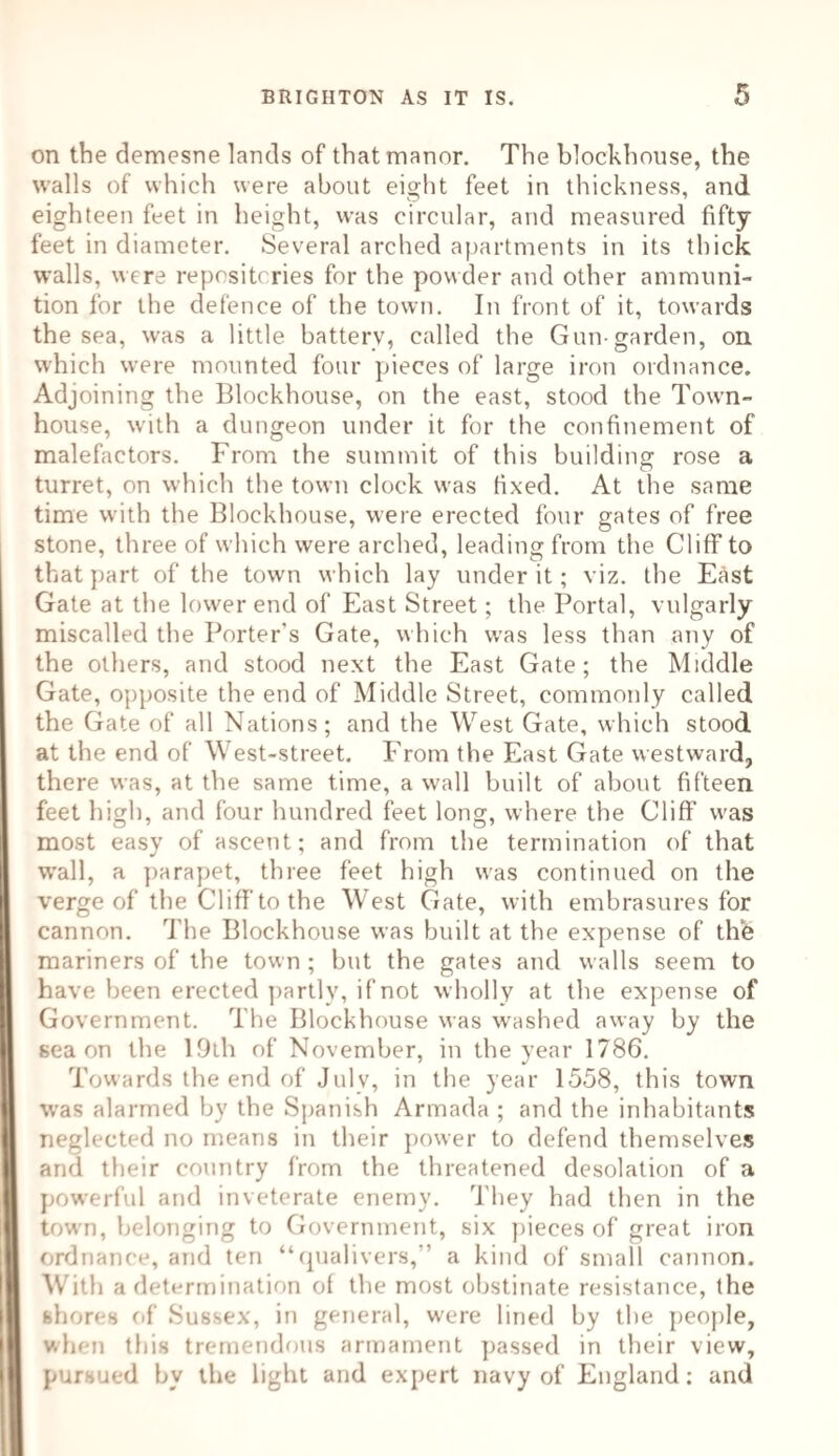 on the demesne lands of that manor. The blockhouse, the walls of which were about eight feet in thickness, and eighteen feet in height, was circular, and measured fifty feet in diameter. Several arched apartments in its thick walls, were repositories for the powder and other ammuni¬ tion for the defence of the town. In front of it, towards the sea, was a little battery, called the Gun-garden, on which were mounted four pieces of large iron ordnance. Adjoining the Blockhouse, on the east, stood the Town- house, with a dungeon under it for the confinement of malefactors. From the summit of this building rose a turret, on which the town clock was fixed. At the same time with the Blockhouse, were erected four gates of free stone, three of which were arched, leading from the Cliff to that part of the town which lay under it; viz. the East Gate at the lower end of East Street; the Portal, vulgarly miscalled the Porter's Gate, which was less than any of the others, and stood next the East Gate; the Middle Gate, opposite the end of Middle Street, commonly called the Gate of all Nations; and the West Gate, which stood at the end of West-street. From the East Gate westward, there was, at the same time, a wall built of about fifteen feet high, and four hundred feet long, where the Cliff was most easy of ascent; and from the termination of that wall, a parapet, three feet high was continued on the verge of the Cliff to the West Gate, with embrasures for cannon. The Blockhouse was built at the expense of the mariners of the town ; but the gates and walls seem to have been erected partly, if not wholly at the expense of Government. The Blockhouse was wrashed away by the sea on the 19th of November, in the year 1786. Towards the end of July, in the year 1558, this town was alarmed by the Spanish Armada ; and the inhabitants neglected no means in their power to defend themselves and their country from the threatened desolation of a powerful and inveterate enemy. They had then in the town, belonging to Government, six pieces of great iron ordnance, and ten “qualivers/’ a kind of small cannon. With a determination ol the most obstinate resistance, the shores of Sussex, in general, were lined by the people, when this tremendous armament passed in their view, pursued by the light and expert navy of England: and