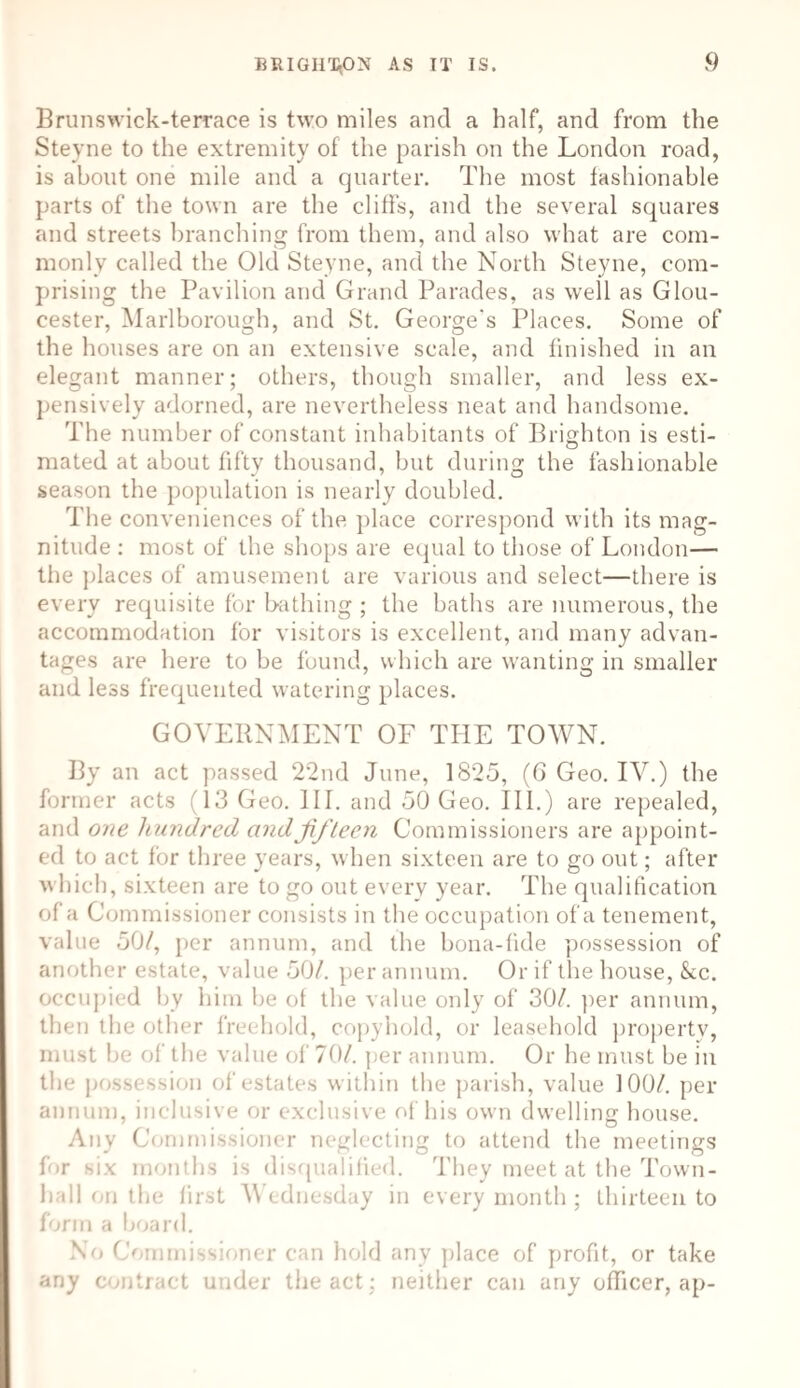 Brunswick-terrace is two miles and a half, and from the Steyne to the extremity of the parish on the London road, is about one mile and a quarter. The most fashionable parts of the town are the cliffs, and the several squares and streets branching from them, and also what are com¬ monly called the Old Steyne, and the North Steyne, com¬ prising the Pavilion and Grand Parades, as well as Glou¬ cester, Marlborough, and St. George's Places. Some of the houses are on an extensive scale, and finished in an elegant manner; others, though smaller, and less ex¬ pensively adorned, are nevertheless neat and handsome. The number of constant inhabitants of Brighton is esti¬ mated at about fiftv thousand, but during the fashionable J 7 O season the population is nearly doubled. The conveniences of the place correspond with its mag¬ nitude : most of the shops are equal to those of London— the places of amusement are various and select—there is every requisite for bathing ; the baths are numerous, the accommodation for visitors is excellent, and many advan¬ tages are here to be found, which are wanting in smaller and less frequented watering places. GOVERNMENT OF THE TOWN. By an act passed 22nd June, 1825, (6 Geo. IV.) the former acts 13 Geo. III. and 50 Geo. III.) are repealed, and one hundred and fifteen Commissioners are appoint¬ ed to act for three years, when sixteen are to go out; after which, sixteen are to go out every year. The qualification of a Commissioner consists in the occupation of a tenement, value 50/, per annum, and the bona-fide possession of another estate, value 50/. per annum. Or if the house, &c. occupied by him be of the value only of 30/. per annum, then the other freehold, copyhold, or leasehold property, must be of the value of 70/. per annum. Or he must be in the pos8< Bsion of estates within the parish, value 100/. per annum, inclusive or exclusive of his own dwelling house. Any Commissioner neglecting to attend the meetings for six months is disqualified. They meet at the Town- hall on the first Wednesday in every month; thirteen to form a board. No Commissioner can hold any place of profit, or take any contract under the act; neither can any officer, ap-